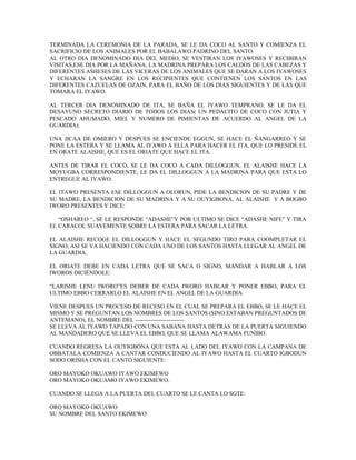 TERMINADA LA CEREMONIA DE LA PARADA, SE LE DA COCO AL SANTO Y COMIENZA EL
SACRIFICIO DE LOS ANIMALES POR EL BABALAWO PADRINO DEL SANTO.
AL OTRO DIA DENOMINADO DIA DEL MEDIO, SE VESTIRAN LOS IYAWOSES Y RECIBIRAN
VISITAS,ESE DIA POR LA MAÑANA, LA MADRINA PREPARA LOS CALDOS DE LAS CABEZAS Y
DIFERENTES ASHESES DE LAS VICERAS DE LOS ANIMALES QUE SE DARAN A LOS IYAWOSES
Y ECHARAN LA SANGRE EN LOS RECIPIENTES QUE CONTIENEN LOS SANTOS EN LAS
DIFERENTES CAZUELAS DE OZAIN, PARA EL BAÑO DE LOS DIAS SIGUIENTES Y DE LAS QUE
TOMARA EL IYAWO.
AL TERCER DIA DENOMINADO DE ITA, SE BAÑA EL IYAWO TEMPRANO, SE LE DA EL
DESAYUNO SECRETO DIARIO DE TODOS LOS DIAS( UN PEDACITO DE COCO CON JUTIA Y
PESCADO AHUMADO, MIEL Y NUMERO DE PIMIENTAS DE ACUERDO AL ANGEL DE LA
GUARDIA).
UNA JICAA DE OMIERO Y DESPUES SE ENCIENDE EGGUN, SE HACE EL ÑANGARREO Y SE
PONE LA ESTERA Y SE LLAMA AL IYAWO A ELLA PARA HACER EL ITA, QUE LO PRESIDE EL
EN ORATE ALAISHE, QUE ES EL ORIATE QUE HACE EL ITA.
ANTES DE TIRAR EL COCO, SE LE DA COCO A CADA DILLOGGUN, EL ALAISHE HACE LA
MOYUGBA CORRESPONDIENTE, LE DA EL DILLOGGUN A LA MADRINA PARA QUE ESTA LO
ENTREGUE AL IYAWO.
EL ITAWO PRESENTA ESE DILLOGGUN A OLORUN, PIDE LA BENDICION DE SU PADRE Y DE
SU MADRE, LA BENDICION DE SU MADRINA Y A SU OUYIGBONA, AL ALAISHE Y A BOGBO
IWORO PRESENTES Y DICE:
“OSHAREO “, SE LE RESPONDE “ADASHE”Y POR ULTIMO SE DICE “ADASHE NIFE” Y TIRA
EL CARACOL SUAVEMENTE SOBRE LA ESTERA PARA SACAR LA LETRA.
EL ALAISHE RECOGE EL DILLOGGUN Y HACE EL SEGUNDO TIRO PARA COOMPLETAR EL
SIGNO, ASI SE VA HACIENDO CON CADA UNO DE LOS SANTOS HASTA LLEGAR AL ANGEL DE
LA GUARDIA.
EL ORIATE DEBE EN CADA LETRA QUE SE SACA O SIGNO, MANDAR A HABLAR A LOS
IWOROS DICIÉNDOLE:
“LARISHE LENU IWORO”ES DEBER DE CADA IWORO HABLAR Y PONER EBBO, PARA EL
ULTIMO EBBO CERRARLO EL ALAISHE EN EL ANGEL DE LA GUARDIA.
VIENE DESPUES UN PROCESO DE RECESO EN EL CUAL SE PREPARA EL EBBO, SE LE HACE EL
MISMO Y SE PREGUNTAN LOS NOMBRES DE LOS SANTOS (SINO ESTABAN PREGUNTADOS DE
ANTEMANO), EL NOMBRE DEL -------------------------
SE LLEVA AL IYAWO TAPADO CON UNA SABANA HASTA DETRÁS DE LA PUERTA SIGUIENDO
AL MANDADERO QUE SE LLEVA EL EBBO, QUE SE LLAMA ALAWAMA FUNIBO.
CUANDO REGRESA LA OUYIGBONA QUE ESTA AL LADO DEL IYAWO CON LA CAMPANA DE
OBBATALA COMIENZA A CANTAR CONDUCIENDO AL IYAWO HASTA EL CUARTO IGBODUN
SODO ORISHA CON EL CANTO SIGUIENTE:
ORO MAYOKO OKUAWO IYAWO EKIMEWO
ORO MAYOKO OKUAMO IYAWO EKIMEWO.
CUANDO SE LLEGA A LA PUERTA DEL CUARTO SE LE CANTA LO SGTE:
ORO MAYOKO OKUAWO
SU NOMBRE DEL SANTO EKIMEWO
 