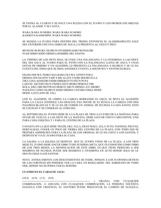 SE ENTRA AL CUARTO Y SE HACE UNA RUEDA CON EL IYAWO Y LOS IWOROS ENCABEZAD
POR EL ALAISHE Y SE CANTA:
WARA WARA NI MORO, WARA WARA NI MORO
KASHEITA KASHEMINI, WARA WARA NI MORO.
SE MANDA LA IYAWO PARA DENTRO DEL TRONO, ENTONCES EL ALAISHE(ORIATE) SALE
DEL EXTERIOR CON UNA JARRA DE AGUA, LA PRESENTA AL CIELO Y DICE:
BIVOUSE BURUKU OLORUN OTURIBON IGBO WOYELORI
IYASI MIMO SODO ORISHA (NOMBRE DEL SANTO)
LA VISPERA DE LOS SIETE DIAS, SE COGE UNA PALANGANA Y LA OYIGBONA A LAS DOCE
DEL DIA SACA AL IYAWO PARA EL PATIO CON LA PALANGANA LLENA DE AGUA Y UNAS
GOTAS DE OMIERO Y UN ALGODÓN, LE PRESENTA LA PALANGANA A OLORUN Y SE LE DA
CUENTA DEL OSHA QUE SE HIZO, DÁNDOLE CUENTA A ODUDUWA Y ENTONCES REZA:
OGANI ODUWA TIOKO AGA BABA OLUWA ATINEYTOGA
ORISHA ONI OLOFIN YARI YARI ALAYE FAORI BOGBO ELLA
TIKA LINA AGOGORI FISIBI OBIKIKITI FUNFUN PUPA
LAKUSU AKUERI OSUN FISIMA OJUN IROKO BOKELE OBI
KOLA, ERO, OBI MOTIWAO MOKUE ORUN ORISHA ATI ABOBO
NAFILELE LOWO OLORUN SODO ORISHA UNYOKO OSHA MODE
MODE A (FULANO DE TAL)
CON EL ALGODÓN, SE LIMPIA LA CABEZA BORRANDO EL OSUN, SE BOTA EL ALGODÓN
PARA LA CALLE DÁNDOLE LAS GRACIAS, ESA NOCHE SE LE RUEGA LA CABEZA CON DOS
PALOMAS BLANCAS Y SE LE DA DE COMER UN ANIMAL DE PLUMAS A CADA SANTO, ESTO
SE COCINAN Y SE COMERAN AL OTRO DIA.
AL SEPTIMO DIA EL IYAWO DEBE IR A LA PLAZA DE TRES A CUATRO DE LA MAÑANA PARA
ESTAR DE VUELTA A LAS SIETE DE LA MAÑANA, DEBE LLEVAR CINCO CARUCHITOS, UNO
PARA CADA ESQUINA Y 1 PARA EL CENTRO DE LA PLAZA.
CANASTA EN LA QUE DEBE TRAER, EKU, ELLA, ERAN MALU, ELLA TUTO, VIANDAS, FRUTAS,
HORTALIZAS, COGER UN POCO DE TIERRA DEL CENTRO DE LA PLAZA, CON TODO ESO SE
PREPARA ADDIMUSES PARA LA PLAZA DE LOS ORISHAS, SE LE DA COCO A LOS SANTOS, Y
DESPUES SE VA EL IYAWO PARA SU CASA.
LA SALIDA A LA IGLESIA ES DESPUES QUE EL IYAWO VIENE DE LA PLAZA, A LOS TRES
MESE EL IYAWO DEBE HACER EBBO TURO SUNDIDA META, QUE ES CONOCIDO COMO EBBO
DE LOS TRES MESES, LA SIGNIFICACION DE ESTE EBBO, ES QUE TIENE DERECHO A SER
MADRINA DE PLUMAS, PUEDE SER MADRINA U OYIGBONA EN ACTO DONDE SOLO SE LE
DEN PLUMAS A LOS SANTOS.
NOTA: ANTIGUAMENTE LOS DESCENDIENTES DE IYEBU, PONIAN A LOS IYAWOSES DETRÁS
DE LAS CORTINAS SIN PODERSE VER LA CARA, EN RESGUARDO DEL SOBERANO DE YOBO
ODE, DONDE NO-SE PODIA VER EL ROSTRO.
CUANDO EN EL CARACOL SALE:
(10.4) (4-9) (1-5) (9-8)
----------------------------------------------------------------------------- ( OKANA) CON CUALQUIER
COMBINACION, 11 (OJUANI) CON CUALQUIER COMBINACION, LA PERSONA NECESITA
ELEGGUA CON URGENCIA, EL SANTERO PUEDE PREGUNTAR EL CAMINO DE ELEGGUA,
 