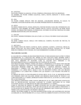 08—EYEUNLE:
NO PUEDE COMER CALABAZAS, JUTIAS, COMIDAS ATRASADAS, FRUTAS ARENOSAS.
EN OSOBBO, NO PUEDE COMER GALLINAS, CHIVA, HUEVO, BONIATO Y NUNCA DEBE
COMER PALOMA.
09—OSA:
NO PUEDE COMER NINGUN TIPO DE GRANOS, (COLORADOS MENOS), NI GALLO, NI
CARNERO, NO PUEDE RASPAR COCO, NO DEBE PONERSE ROPAS GUARABEADAS.
10—OFUN:
NO DEBE COMER HUEVO, JUDIAS, BONIATO, CHUPAR HUESOS, NADA DEL INTERIOR DE LOS
ANIMALES. CON OSOBBO, NO DEBE COMER CHIVAS, GALLO, GALLINAS, NO DEBE PISAR
CENIZA, NO MIRAR POR ENDIJAS, NI PERSIANAS, NO DEBE LEVANTAR CORTINAS NO DEBE
DORMIR DESNUDO DELANTE DE ESPEJOS.
11—OJUANI:
DE COCOC, NODEBE PONERRSE COLLAR ATADO AL CUELLO, NO DEBE UZAR NADA ROJO.
12—EYINLA:
NO DEBE COMER GALLO, AMALA CON SEMILLAS, CAIMITO, PLATANO DE FRUTAS, NI
BURRO, NI HINDIO.
13—METANLA:
NO COMER CHIVO DE OSHUN, GUINEAS, MANI, AJONJOLI, GANDUL, LENTEJAS, CIRUELAS,
HIGOS, NADA QUE. SEA SECO COMO: CIRUELAS PASAS, DATILES, TASAJOS, ETC. EL ÑAME
DEBE DE COMERLO CON CUIDADO, NO USAR SOMBREROS NI GORRA DE NADIE.
TRATADO DEL SALUDO:
EL SALUDO ES LA FORMA DE RECONOCIMIENTO DE UN SER HUMANO HACIA OTRO Y OTROS
DETERMINADO, EL CARÁCTER DEL MISMO ES MAS EFECTIVO PERO SIEMPRE INDICA
DEFERENCIA YRECONOCIMIENTO HACIA PERSONAS O GRUPOS DE PERSONAS HACDIA EL
QUE ESTA DIRIGIDO EN NUESTRO CASO EL SALUDO ESTA DIRIGIDO A UN
RECONOCIMIENTO HACIA LA DEIDAD QUE EN CUESTION SE AGASAJA.
NOS PREGUNTAMOS: PORQUE TODOS LOS HIJOS U OMORISHAS CUYO SEXO ETICO RECIBE
FILIACION FEMENINA, SALUDAN PECULEARMENTE COLOCANDO LADEADO EL CUERPO,
APOYANDO PRIMERO SOBRE EL CODO DERECHO Y DESPUES IDENTICA FORMA EL
IZQUIERDO Y PORQUE LOS OMO ORICHAS SU FILIACION ES MASCULINA SALUDAN
TENDIDOS A LO LARGO BOCA ABAJO O SEA EN DECUBITO SUPINA CON LOS BRAZOS
EXTENDIDOS A LO LARGO DEL CUERPO CON LAS MANOS A LAS PALMAS TOCANDO EL
SUELO.
EL ORIGEN DE ESTO, LO ENCOTRAMOS EN OTURA MEYI, EN EL CUAL AL REPARTIR OLOFIN
LOS PODERES CREO LOS SALUDOS, DONDE LOS ORISHAS MASCULINOS SÉ TENIAN A LO
LARGO BESANDO A LA TIERRA, REPRESENTANDO TODO ESTO EL ACTO DE LA COPULACION
DE LA FECUNDACION.
LOS ORISHAS FEMENINOS COMO TENIAN IMPUREZAS EN SU OBO (ORGANOS GENITALES)
POR LA MESTRUACCION SALUDAN LADEADO EL CUERPO APOYADOS EN EL CODO
EVITANDO ASI QUE LAS IMPUREZAS DE OBO CONTAMINEN A LA TIERRA.
COMO EL INICIADO DE ORISHA SE SOBRE ENTIENDE QUE HA SIDO CONSAGRADO COMO
IDOLO VIVIENTE DE SU PRUSHA, TIENE QUE REALIZAR SU SALUDO COMO LE PERTENECE A
LA FILIACION DE SU ORISHA TITULAR, NO ASI LOS ABERIKOLA QUE TIENEN QUE TOCAR LA
TIERRA CON LAS PUNTAS DE LOS DEDOS Y BESARLA.
AHORA TRATEMOS SOBRE EL SALUDO GENERELIZADO ENTRE LOS SANTEROS DE CRUZAR
LAS BRAZOS AL ENCONTRARSE EN LA CALLE, ESTO ES CORRECTO HASTA UN PUNTO, PUES
 
