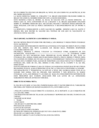NO ES CORRECTO CRUZAR LOS BRAZOS AL NIVEL DE LOS CODOS NI LAS MUÑECAS, SI NO
DEL MODO SIGUIENTE:
LA MANO DERECHA SOBRE EL CORAZON Y EL BRAZO IZQUIERDO CRUZANDO SOBRE EL
BRAZO TOCANDO EL HOMBRO DERECHO CON LA MANO IZQUIERDA.
ESTO SIGNIFICA PARA EL IWORO, AL IGUAL SE SALUDA CON LA MANO DERECHA LE
INDICA QUE EL ESTA CONTENIDO EN SU CARAZON Y EL BRAZO IZQUIERDO CRUZADO
SOBRE EL HOMBRO DERECHO QUE AHÍ ESTARA SEGURO Y BENDITO RESGUARDADO DE
TODA MALDAD, CON ESO LE INDICA DEFERENCIA Y RECONOCIMIENTO DE UN IWORO A
OTRO.
LA RESPUESTA VERBALMENTE A ESTE SALUDO ES: SANTO , SISNIFICA QUE EL SANTO Y
ORISHA DEL QUE RECIBE EL SALUDO SEA TESTIGO DE LOS QUE EL SALUDANTE LE
ANUNCIA CON EL SALUDO.
TRATADO DEL SACRIFICIO A LOS ORISHAS Y OSHAS.
MUCHO MENOS PREGUNTANDO POR ORUNMILA, LOS ORISHAS Y OSHAS PIDEN EYEGBALE
EN EL SACRIFICIO.
ANALIZANDO DETENIDAMENTE DISTINTAS LEYENDAS O PATAKIS DE ODDUN DE IFA COMO
LOS DEL ODDUN OSA MEYI LLAMADA EJE OKUKO BALE, PODEMOS RESPONDER
CATEGORICAMENTE ASI:
ORUNMILA, ORISHAS Y OSHAS, UTILIZAN LA EYEGBALE COMO ALIMENTO EN SUS
SACRIFICIOS, ANALIZADO----------------------------------------------------------- EL EYEGBALE COMO
ALIMENTO EN SUS SACRIFICIO PARA PRESERVAR ELLOS MISMOS DE IKU, PUES LA
EYEGBALE DEL ANIMAL INMOLADO ES RECOGIDA POR IFA, POR EL ORISHA Y POR RL OSHA
EN CUESTION EN FORMA DE EYE QUE ACABA LA ENFERMEDAD Y RENUEVA LAS FUERZAS
YTILIZA ESTA TAMBIEN PARA ALEJAR DE NOSOTROS LAS COSAS NEFACTAS Y PERMITE LA
ENTRADA DEL ASHE DE IFA, DEL ORISHA O DEL OSHA EN EL CUERPO Y EL ILE DEL
OFRECIENTE.
ESTO PLASMADO DE FORMA CLARA EN TODAS LAS SAGRADAS ESCRITURAS DE MULTIPLES
RELIGIONES, PUES EL ALMA O PRINCIPIO VITAL DE LA VIDA ESTA CONTENIDO LA SANGRE.
LOS ROSACRUCES Y TEOSOFISTAS, LO SITUAN A NIVEL DEL GLOBULO ROJO, PUES SI LA
SANGRE NOS ANIMA, NOS HA CREADO, NOS SOSTIENE Y NOS RENUEVA, EL DARLE
EYEGBALE A IFA, LOS ORISHAS Y LAS OSHA SE BASA EN CONOCIMIENTOS ISOTERICOS DE
ESOS PRINCIPIOS QUE FUERON APLICADOS POR LAS LEYES DE LA ANOLOGHIA
SABIAMENTE POR LOS ANTIGUOS YORUBAS.
EBBO TUTO SUNDIDA META:
EL DIA DE LLEVARSE A CASA DEL PADRINO BABALAWO Y HACER EBBO EN EL TABLERO DE
ORUNMILA DE TODOS LOS SIGNOS SALIDOS EN ITA, ESTE EBBO LLEVA:
1 POLLON CANTON O GALLO DIRECTO A ELEGGUA, SE LE REPARTE A LAS 4 ESQUINAS DE
LA CASA DEL EBBO.
2 MUÑEQUITOS HECHOS DE TELAS DE LAS PIJAMAS Y ROPONES DE USO DEL IYAWO EN LOS
3 MESES.
3 MAZORCAS DE MAIZ
1 ÑAME
1 COCO SECO
1 JIO JIO QUE VA DENTRO DEL EBBO
PINTURAS DE SANTOS
CUENTAS DE SANTOS
TELA DE LOS CUATRO COLORES
PLUMAS DE TODOS LOS ANIMALES QUE SE VAN A DAR EN EL EBBO
PELOS DE LA CABEZA DEL IYAWO
PELOS DE CABEZA Y LAS CUATRO PATAS ( SI SE DA CHIVO)
 