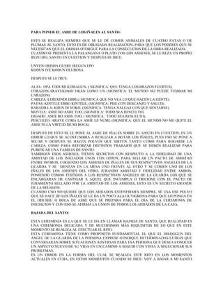PARA PONER EL ASHE DE LOS IÑALES AL SANTO:
ESTO SE REALIZA SIEMPRE QUE SE LE DÉ COMER ANIMALES DE CUATRO PATAS O DE
PLUMAS AL SANTO, ESTO ES DE OBLIGADA REALIZACION, PARA QUE LOS PODERES QUE SE
NECESITAN QUE EL ORISHA OTORGUE PARA LA CONSECUCION DE LA OBRA REALIZADA.
CUANDO SE PRESENTA LA PALANGANA O PLATO CON LOS ASHESES, SE LE REZA UN PROPIO
REZO DEL SANTO EN CUESTION Y DESPUES SE DICE:
UNYEN ORISHA GUERE IREGUN EPO
KODUN IYE KODUN OLUBOSA
DESPUES SE LE DICE:
ALAS: OPA TODUMI KOMAGUN, ( SIGNIFICA: QUE TENGA LOS BRAZOS FUERTES).
CORAZON:ARAYEKOMO OKAN LOWO UN (SIGNIFICA: EL MUNDO NO PUEDE TUMBAR MI
CARAZON).
CABEZA: LERI KINDI EBBO,( SIGNIFICA QUE NO VEA LO QUE HACEN LA GENTE).
PATAS: KINTELE EBBO KINTELE, (SIGNIFICA: PISE CON DESCANZO Y SALUD).
RABADILLA: KIRIN DI YOKO, (SIGNIFICA: TENGA NALGAS CON QUE SENTARSE).
MOYEJA: ASHE BO ASHE TOO, (SIGNIFICA: TODO SEA RESUELTO).
HIGADO: ASHE BO ASHE TOO, ( SIGNIFICA : TODO SEA RESUELTO).
PESCUEZO: ARAYE COMA LA ASHE LE NUMI, (SIGNIFICA: QUE EL MUNDO NO ME QUITE EL
ASHE NI LA VIRTUD DE MI BOCA).
DESPUES DE ESTO SE LE PONE AL ASHE DE IÑALES SOBRE EL SANTO EN CUESTION, ES UN
ERROR LO QUE SE ACOSTUMBRA A REALIZAR A BOTAR LOS IÑALES, PUES ESO SE PONE A
SECAR Y DESPUES SE HACEN POLVOS QUE SIRVEN TANTO COMO PARA ROGARSE LA
CABEZA, COMO PARA REFORZAR DISTINTOS TRABAJOS QUE SE DEBEN REALIZAR PARA
PURIFICAR UNA FAMILIA DE SANTO.
TAMBIOEN ESOS ASHESES, TIENEN SECRETOS CON RESPECTO A LA FIDELIDAD DE UNA
AMISTAD DE LOS INICIADOS UNOS CON OTROS, PARA SELLAR UN PACTO DE AMISTAD
ENTRE IWOROS, COGIENDO LOS ASHESES DE IÑALES DE SUS RESPECTIVOS ANGELES DE LA
GUARDA Y SE SIENTAN EN LA MESA UNO FRENTE AL OTRO Y SE COMEN UNO DE LOS
IÑALES DE LOS ASHESES DEL OTRO, JURANDO AMISTAD Y FIDELIDAD ENTRE AMBOS,
PONIENDO COMO0 TESTIGOS A LOS RESPECTIVOS ANGELES DE LA GUARDA LOS QUE SE
ENCARGARAN DE CASTIGAR A AQUEL QUE INCUMPLA O TRICIONE CON EL PACTO DE
JURAMENTO SELLADO POR LA AMISTAD DE LOS ASHESES, ESTO ES UN SECRETO GRANDE
DE LA RELIGION.
CUANDO UNO NO QUIERE QUE LOS AHIJADOS ESTENFIRMES SIEMPRE, SÉ USA ESE POLVO
QUE SE HACE DE LOS IÑALES SE LE DA UN POCO ALA OUYIGBONA PARA QUE LO PONGA EN
EL ODUSHU O BOLA DE ASHE QUE SE PREPARA PARA EL DIA DE LA CEREMONIA DE
INICIACION Y CON ESO SE AFIRMA LA UNION DE TODOS LOS AHIJADOS DE LA CASA.
BAJADA DEL SANTO:
ESTA CEREMINIA ES LA QUE SE LE DA EN LLAMAR BAJADA DE SANTO, QUE REALIDAD ES
UNA CEREMONIA DELICADA Y DE MUCHISIMOS MÁS REQUISITOS DE LO QUE EN ESTE
MOMENTO SE REALIZA AL EFECTUAR EL RITO.
ESTA CEREMONIA TIENE COMO PROPOSITO FUNDAMENTAL EL QUE EL DILOGGUN DEL
ANGEL DE LA GUARDA DE LA PERSONA EXPRESE O INDIQUE DETERMINADAS LETRAS QUE
CONVERSARAN SOBRE SITUACIONES ADVERSAS PARA ESA PERSONA QUE DESEA CONOCER
UN ASPECTO NUEVO DE SU VIDA EN UN CAMINO A SEGUIR CON VISTA A SOLUCIONAR SUS
PROBLEMAS.
ES UN ERROR EN LA FORMA DEL CUAL SE REALIZA ESTE RITO EN LOS MOMENTOS
ACTUALES EN CUBA, EN ESTOS MOMENTOS CUANDO SE DICE: VOY A BAJAR A MI SANTO
 