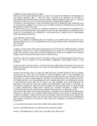 ¿PORQUE SE CONSAGRA OCHA EN ORÍ?
ORÍ ES LA PUERTA POR DONDE ENTRA ALALEYO ESTÁ PUERTA COMIENZA A SERRARSE EN
LOS NIÑOS DESPUÉS DEL 1 AÑO DE VIDA, CUANDO LOS RIESGOS DE MUERTE Y
ENFERMEDADES SON MENORES. ES POR ESO QUE TODO CUIDADO ES POCO EN EL 1 AÑO DE
VIDA DEL IYAWO, EL CUAL ACABA DE NACER EN LA DIMENSIÓN ESPIRITUAL.
CUANDO EL ANCIANO PASA A VIDA SUPERIOR JUSTO EN EL MOMENTO DEL TRANSITO FIJA
LA VISTA HACIA ARRIBA Y VE SALIR ALALEYO POR EL ESPACIO INTERMOLECULAR DE ORÍ
DEJANDO EL CUERPO SIN VIDA.
EL KARI OCHA ES LA ACCIÓN AL QUÍMICO ESPIRITUAL DE INTRODUCIR ELEMENTOS A
FINES ALALEYO DENTRO DEL ORGANISMO CON EL FIN DE ARMONIZAR AL INDIVIDUO CON
ALALEYO, EQUILIBRAR SUS ENERGÍAS Y RESTABLECER EL ORDEN EN EL ORGANISMO
PARA MEJORAR SU DESTINO.
¿QUE SIGNIFICA OSUN LERÍ?
OSUN ES LA FIRMA O COMBINACIÓN DE COLORES CUYA VIBRACIÓN ES A FIN CON UNA
DEIDAD ESPECIFICA LA CUAL ARMONIZA CON EL AURA PSÍQUICA DEL CENTRO DE FUERZA
EN CUESTIÓN,
QUE ES ORÍ.
EN REGLA IYESÁ NO SE PONE OSUN LERÍ SINO QUE ACUESTAN AL INDIVIDUO BOCA ABAJO
Y DIBUJAN 6 OSUN EN LA ZONA COMPRENDIDA DE LA BASE DE LA COLUMNA HASTA LA
BASE DEL CRANEO CADA OSUN CON SUS RESPECTIVO ACHÉ SE LE MONTA UNA DEIDAD
SOBRE CADA UNA DE ESTOS CON EL RITUAL PERTINENTE.
EN REGLA DE AÑÁ SE PINTA OSUN Y SE PONE ACHE EN LAS MANOS PARA FACULTAR AL
OMO ALA AÑA AL TOQUE DE LOS SAGRADOS TAMBORES. ESTO MISMO HACEN A LOS
CUEROS.
EN REGLA EGUN GUN SE PINTAN LOS PULGARES DE AMBOS PIES EN NEGRO Y BLANCO, SE
PONE ACHE DE EGUN EN ESTOS Y SE VISTE AL INICIADO CON PLANTAS Y HIERVAS PARA
CONSAGRARLO.
EN FIN LOS COLORES SON LA GAMA DE VIBRACIÓN DEL CENTRO PSÍQUICO QUE SE QUIERE
AVIVAR, ES EL AURA QUE LO ENVUELVE CON POLARIDAD AFÍN A LAS DEIDADES EN
CUESTIONES. POR LO TANTO EN CASO DE KARI OCHA OBINI OLOÑU, SE UTILIZAN PINCELES
GRUESOS Y EL OSUN CUBRE TODO EL VIENTRE. EL MACHUQUILLO DEL CENTRO ES IGUAL
EN FORMA DE PICO Y EL PROCEDIMIENTO ES EL MISMO SOLO QUE LA INTERESADA AYUDA
A AGUANTARLO PARA QUE NO SE CAIGA EN LOS CAMBIOS. ESTE MACHUQUILLO SE
REFUERZA CON MAS DE EWE DEL MISMO EXPANDIÉNDOLO POR TODO EL VIENTRE. EL
VIENTRE SE CUBRE CON ACHO FUN FUN EN FORMA DE TIRAS GRUESAS DE 10 CM DE ANCHO
Y LARGO PERTINENTE COMO PARA VENDAR EL VIENTRE DURANTE 7 HORAS. ESTE
VENDAJE SE REALIZA DE ABAJO HACIA ARRIBA PARA EVITAR LA CAÍDA DEL ACHE.
LOS SANTOS DEL OMO TITUN LOS SOSTIENEN LA MADRE EN SUS PIERNAS DE MODO QUE
TOQUEN EL VIENTRE Y SE VAN MONTANDO SIMULTÁNEOS CON LOS DE LA MADRE SEGÚN
EL RITUAL NORMAL. TODOS LOS QUE HACEN FIFI OKA TIENE QUE MARCAR UN TOQUE DEL
PINCEL EN SUS FRENTES PARA SALVAR SUS LERÍ, PUES ESTA ES UNA DE LAS CEREMONIAS
MAS SERIAS EN REGLAS DE OCHA EL OBA TIENE QUE COBRAR EL DERECHO DE DICHA
CEREMONIA.
¿CUALES SON LOS PASOS A SEGUIR EN KARI OCHA OBINI OLOÑU?
PASO # 1: DETERMINAR QUE LA OBINI ESTE REALMENTE OLOÑU.
PASO # 2: DETERMINAR EL ÁNGEL DE LA GUARDA DEL OMO TITUN.
 