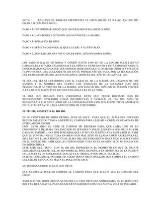 NOTA : EN CASO DE ÁNGELES DIFERENTES EL OSUN OLOÑU ES B.R.AZ. AM. SIN FIFI
OKAN. LO DEMÁS ES IGUAL.
PASO # 3: DETERMINAR SI HAY QUE HACER KARI OCHA OBINI OLOÑU.
PASO # 4: LAVATORIO JUNTO CON LOS SANTOS DE LA MADRE.
PASO # 5: ROGACIÓN DE ODO
PASO # 6: SE PINTA OSUN IGUAL QUE LA LERI Y SU FIFI OKAN.
PASO # 7: MONTAR LOS SANTOS Y HACER ORO , LOS DOS SIMULTÁNEO.
LOS SANTOS NACEN EN IGBAS Y COMEN JUNTO CON LO DE LA MADRE SOLO LLEVAN
CARACOLES Y OTASES. CUANDO NACE EL NIÑO YA TIENE SANTO Y ESTÁ COMPLETAMENTE
CONSAGRADO GOZANDO DE LOS MISMOS DERECHOS QUE CUALQUIER OTRO IYAWO, ESTE
IYAWO NUNCA USA COLLARES NI IDE EN SU PRIMER AÑO DE VIDA, POR LA IRRADIACIÓN
DEL OCHA DE SU MADRE LE ES SUFICIENTE. DESPUÉS DEL AÑO SE LE LAVA EL IDE.
EL DÍA DEL ITA SE DETERMINA CON EL CARACOL DE LA MADRE LOS CAMINOS DE LOS
SANTOS Y EL NOMBRE DEL IYAWO. LOS ANIMALES DE LA MATANZA HAY QUE
PRESENTARLO AL VIENTRE DE LA MADRE. LOS SANTOS DEL NIÑO NO SE PUEDEN VOLVER
A LAVAR CON JABÓN PUES ESTO ES UNA SOLA VEZ EN LA VIDA.
EL OBA QUE REALIZA ESTA CEREMONIA TIENE QUE TENER DIECISEIS DÍAS DE
RECOGIMIENTO EVITANDO COSAS INCORRECTAS Y OFIKALE. EL ITA DEL NIÑO SE
REALIZARÁ A LOS SIETE AÑOS DE LA CONSAGRACIÓN CON LOS RESPECTIVOS ANIMALES
DE CUATRO PATA DE CADA SANTO COMO DE COSTUMBRE.
EL ITUTO: RESPECTO AL JIO JIO.
ES LO CONTRARI DE SODO ORISHA, PUES SE HACE PARA QUE EL ALMA DEL INICIADO
RECIEN FALLECIDO TENGA ABIERTO EL CAMINO PARA LLEGAR A ORUN, EL GUARDIAN DE
ESTE CAMINO ES ORO
CON ESTO SOLO SE ABRE EL CAMINO DE REGRESO PARA QUE CADA UNO DE LO
COMPONENTE DE ALMA DEL INICIADO SE SEPAREN Y SOLO LLEGUEN A ODE ORUN SU EMI,
O SEA SU ESPIRITU, HAY DOS PORTEROS QUE LO SITUAN SEGÚN HAYA EMPLEADO EL ASHE
QUE LE CONFIRO OSHE TURA EN BIEN O EN MAL ESTO SE LLAMA ORUN ARERE PARA EL
MAL ESTO SE LLAMA DONDE YA EL ALMA DEL INICIADO SEGÚN HAYA SIDO SUS ACCIONES
EN EL EMPLEO DEL ASHE QUE LE OTORGO OSHE TURA EN EL MOMENTO DE SU INICIACION
EN SODO ORISHA
ESTE RITO DEL ITUTO CON EL JIO JIO, REPRESENTA EL MOMENTO EN QUE EL ORIATE
DESCARGA EL GOLPE DEL JIO JIO SOBRE EL PISO, SIGNOFICA LA APERTURA DE LA PUERTA
DE LA PUERTA DE REGRESO DE ISALAYE LA TIERRA, A ODE ORUN, EL CIELO.
ESTE RITO RECIBE EL NOMBRE DE ADDIE IRANA ORUN (POLLITO QUE COMPRA EL CAMINO
DEL CIELO). CUANDO SE MATA EL POLLITO SE DICE:
JIO JIO IRANA ORIDE EGGUN ODE ORUN.
QUE SIGNIFICA: POLLITO COMPRA EL CAMINO PARA QUE EGGUN VEA EL CAMINO DEL
CIELO.
AMBOS RITOS, SODO ORISHA SE MUERE LA VIDA PROFANA SIMBOIZADA EN EL BOÑO DEL
RIO Y EL DE LA BATEA, PARA RABACER EN IGBODUN CON UNA NUEVA VIDA DE INICIADO.
 