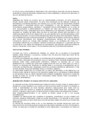 EL ITUTO, ESTA CONTENIDO EL PRINCIPIO Y FIN, PUES POR EL RITO DEL JIO JIO SE DESLIGA
O MUERE SU VIDA DE INICIADO, ADEMAS DE SU VIDA CORPORAL Y RENACE EN ARA ONU, O
SEA, EL MUNDO DE EGGUN.
NOTA:
DEBEMOS DE TENER EN CUENTA QUE EL CINCRETISMO CATOLICO, EN ESTA RELIGION
PUEDE TRAER GRAN CONFUSION, YA QUE ESTA RELIGION ES DE ORIGEN YORUBA, SE
DESARROLLA EN BENIN-NIGERIA, FUE TRAIDA ACA A CUBA, POR LOS ANCESTROS, NEGROS
BABALAWOS Y SANTEROS REYES QUE VENDIERON A LOS DE MENOR CATEGORIA
(IYALOSHAS, BABALOSHAS, AWOSES), Y TRAJERON ESTAS COSTUMBRES ACA A CUBA, SI
AUN ANALIZAMOS A PROFUNDIDAD LA FORMA DE VIDA QUE ELLOS (LOS NEGROS),
TUVIERON EN CUBA, VERIAMOS QUE NO LE PERMITIAN TAN SIQUIERA ACERCARSE A LAS
IGLESIAS AL TEMPLO DE DIOS, POR LOS QUE EL BAUTISO TENIAN QUE HACERLO A LO
AFRICANO (IRETE WAN WAN, ODDUN DE I.F.A), QUE DEFINE ESTA ACCION RELIGIOSA ANTE
LOS OJOS DE OLOFIN, YA QUE ESTOS NEGROS QUE PRACTICABAN ESTA RELIGION YORUBA,
NO LE PERMITIAN LOS CATOLICOS ENTRAR AL TEMPLO DE SU DIOS (LAS IGLESIAS), POR LO
QUE ELLOS ESCONDIAN SUS PIEDRAS CONSAGRADAS DETRAS DE LAS ESFINGIES
CATOLICAS, SEGUN EL COLOR, POR EJEMPLO VEIAN A LA PATRONA DE CUBA LA “
SANTISIMA VIRGEN DE LA CARIDAD “ DEIDAD VESTIDA DE AMARILLO, Y AHI PARA QUE NO
LE BOTARAN LOS AMOS SUS PIEDRAS,LAS ESCONDIAN AHI DEBAJO, IDENTIFICANDOLAS
POR EL COLOR DEL VESTUARIO, Y EN OCASIONES POR SUS FUNCIONES RELIGIOSAS.
NOTAS PARA IWOROS:
CUANDO UD, VAYA A PRESENTAR ADDIMU AL ANGEL DE LA GUARDA O CUALQUIER
ORISHA, DEBE PONERLE A ELEGGUA, AUNQUE SEA UN DULCITO PARA QUE ESTE NO SE
PONGA BRAVO CON UD.
CUANDO UNA PERSONA SEA IWORO, LE ES PERJUDICIAP IR BARRIENDO LA HABITACION DE
UNA A OTRA, DEJANDO ESTACIONADA ALLI LA BASURA PARA TRAPESR BARRIENDO ESA
BASURA PARA OTRA HABITACION CONTINUA, PORQUE LA BASURA DE LA CASA
REPRESENTA EL CAMINO DE AZOJUANO, BARRA PUES DE UNA VEA POR TODA LA CASA Y
PÁSELE LA FRASADA DE TRAPEAR, EL IWORO DEBE A LA BASURA O BARREDURA DE SU
CASA DEL ULTIMO DIA DEL AÑODARLE COCO EN LA PUERTA DONDE SE AMONTONA Y VER
LO QUE QUIERE, PARA QUE SIEMPRE TENGA LA PUERTA ABIERTA.
EL AWO DEBE SABER QUE EL CUEROO DE LA CHIVA DE ORUNMILA O DE OBBATALA, SE
UTILIZA PARA TIRAR EL EKUELE O EL DILOGUN SOBRE ELLA, LOS DEMAS CUEROS MENOS
EL DE SHANGO O SEA EL ABNO, SIRVBEN PARA FORRAR TAMBORES, SHANGO EL CUERO DE
SUABO ES PARA SU ALTAR O PARA UTILIZARLO COMO ESTERA PARA SALUDARLE Y
RENDIRLE MOFORIBALE.
BEBERES DEL IWORO Y EL BABALAWO CON SUS AHIJADOS:
EL AHIJADO ES PARA ESTOS PERSONAJES COMO SI FUERA UN HIJO, PARA EL BABALAWO O
IWORO EN LO QUE RESPECTA AL SANTO, SI UNO SE ELLOS TIENE UN HIJO Y LE ENSEÑA A
VIVIR Y DEFENDERSE EN ESTE MUNDO, IDENTICA OBLIGACION QUE TIENE CON EL
AHIJADO, POR ESO TIENEN EL DEBER DE ENSEÑARLO COMO TIENE QUE ATENDER A SU
SANTO, A TIRAR EL OBI LO QUE LE DICEN ESTOS CUANDO TENGA NECESIDAD DE USARLO.
POR EJEMPLO:PREGUNTARLE A SU SANTO SI PUEDE SALIR O NO A UN LUGAR
DETERMINADO.
TAMBIEN ES OBLIGACION DEL PADRINO O MADRINA, ENSEÑARLE LO QUE COMEN SUS
SANTOS, ADEMAS ENSEÑARLE COMO SE PUEDE REGISTRAR A UN MAYOR SI ESTA PARA
ELLO CAPASITADO, LO QUE TIENE QUE EVITAR HACERLE EBBO, PUE ESTO SI LE PUEDE SER
PERJUDICIAL.
EL HECHO DE HACERLE OSHA O IFA A UNA PERSONA NO QUIERE DECIR QUE ESTE SEA
ESCLAVO SUYO, ES EN REALIDAD UN HIJO QUE DE CIERTA MANERA LE ESTA AYUDANDO A
VIVIR, UN HIJO QUE CUANDO SE ENFERME O ESTE OBLIGADO A AYUDARLE EN TODO LO
 