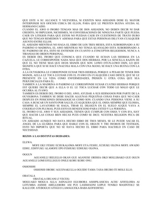 QUE ESTE A SU ALCANCE Y VICEVERSA, SI EXISTEN MAS AHIJADOS DEBE EL MAYOR
INTERPONER SUS OFICIOS CERCA DE ELLOS, PARA QUE LE PRESTEN BUENA AYUDA AL
HERMANO CAIDO.
CUANDO EL AWO O IWORO TENGAN MAS DE DOS AHIJADOS, NO DEBEN DECIR NI DAR
CREDITO, NI IMPULSOS, NICHISMES, NI CONVERSACIONES DE NINGUNA PARTE QUE PUEDA
CAER EN LITIGIOS PARA QUE ESTOS NO PUEDAN CAER EN CUESTIONES DE TRATO DURO
QUE NO TENGAN REMEDIOS Y ADEMAS PARA QUE ESTAS PERSONAS DILUYAN CUALQUIER
ASUNTO ENTRE ELLOS.
EL AHIJADO MIENTRAS NO HAGA EL EBBO DE LOS TRES MESES, ESTA SUBORDINADO A SU
PADRINO O MADRINA, EL AWO MIENTRAS NO TENGA KUANALDO ESTA SUBORDINADO A
SU PADRINO DE IFA, ESTO SE ENTIENDE EN CUANTO A CONCEPTOS RELIGIOSOS, NUNCA A
TIRANIAS DE ORDEN PERSONAL.
ES DEBER DEL IWORO QUE CONOSCA QUE CUANDO SE ECHAN LAS HIERBAS EN LA
CAZUELA, LE CORRESPONDE NADA MAS QUE DOS HIERBAS, POR LA SENCILLA RAZON DE
QUE EL NO TIENE MAS QUE DIOS MANOS QUE SON: LOWO OTUN-LOWO OSIN, LO QUE
SIGNIFICA QUE SI SE HACE UNACOSA MALA CON UNA MANO, SE HACE UNA BUENA CON LA
OTRA.
A LA OUYIGBONA LE CORREPONDE ECHAR TRES HIERBAS, PORQUE A PESAR DE TENER DOS
MANOS, AELLA LE TOCA LUCHAR CON EL IYAWO EN CUALQUIER CASO DIFICIL QUE SE LE
PRESENTE EN LA VIDA COMO ENFERMEDADES, PRISION U OTRA COSA QUE SEA
PERJUDICIALES PARA ÉL.
TAMBIEN A LA MADRINA O PADRINO LE CORRESPONDE ECHAR CUATRO HIERBAS PORQUE
EST QUIERE DECIR QUE A ELLA O EL LE TOCA LUCHAR CON TODO LO MALO QUE LE
OCURRA AL IYAWO.
TAMBIEN ES DEBER DEL IWORO O DEL AWO, AYUDAR A SUS HERMANOS POR PARTE DE LA
OUYIGBONA TAMBIEN SE DEBE HACER ALGUNAS PEQUEÑAS COSAS PARA QUE NO CAER
DESPUES EN POSICIONES DEMAGOGICAS COMO SON: CUANDO UNA PERSONA VIENE A SU
CASA A BUSCAR UN SANTO POR SALUD, CUALQUIERA QUE EL OSHA SIEMPRE QUE ELOSHA,
SIEMPRE EL LAVATORIO SE HAGA, TIRAR EL DILOGUN EN EL SUELO AUQUE VAYA A
COGERLO CON PLUMAS, PUES ESTO ES BENEFICIOSO PARA USTED Y LA PERSONA.
EL IWORO O EL AWO Y SUS AHIJADOS, TIENEN QUE CUMPLIR CON OSHA Y CON IFA, HAY
QUE HACER LAS COSAS BIEN HECAS PUES COMO SE DICE: NUESTRA RELIGION PECA DE
RITUAL.
UN AHIJADO AUNQUE NO HAYA HECHO EBBO DE TRES MESES, SE LE PUEDE SACAR EL
ANGEL DE LA GUARDA PARA QUE HABLE CON EL ORIATE Y TRE IWOROS DE TESTIGOS,
ESTO NO IMPORTA QUE NO SE HAYA HECHO EL EBBO PARA HACERLO EN CASO DE
NECESIDAD.
REZOS A LAS DISTINTAS DEIDADES:
ELEWA.
MOFE EKU FESHU ECHUKALOMA MOFE EYA FESHU, ECHUKU OLONA MOFE AWADO
EDHU, EDHYUKU ALAMOFE EPO FESHUKU EDHUKU OLONA.
OGGUN
AGUANILLI IRELELLO OKAN GUE AGANESE ORISHA OKO MOLLIBAKO GUE OGUN
AGUANILLI LOMI EFELLEGUE ONILE KOBU KOBU ONU.
OSHOSH8I
OSHOSHI OROBU AGUENAKULLA OGUIDO TAMA TASA ORUBO ITI MOLE ILLO.
OBATALA
OBATALA ERUANI (3 VECES)
MOGUAKO MOGUA ALLA ASINALEO EGUIBORA ASHIPILASICHA ACHU AFIFELOMA AI
LOTUMBA ASISHE ABELLEBORE ASI PUE LASISHAONI LOPUE TENIKO MASINTOLU SE
KALLUDE ATEBOGUO ATEGUO LAMAGUEKA BABA KOFIEDENO.
 