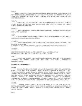 OSHUN
MORI LLELLEO GUDU GUATA BAGUDE LLAMERI OGUO YALORDE AFUEDENO AKUETO
MODELETITI EKA ILLAMI EFIGEREMO ILAMI AGUANGUAN NIDE AMIGUDEROMO YA ONLE
ALLA LLAO ILAMI OTORO EFUN ILLIEBOLLADO YALORDE KOFIEDENO YALORDE OTONI
OMI TUTU TUTU OSI.
YEMAYA
YEMAYA AGUERE OKUN AGUALLABIOLOKUN ARA LLAKOTUN ONU ILLA YEMAYA
ATARA MAGUA KOFIEDENO KOSI ARURO KOSI EBBO ASHETO KAMARI IKU ARIKU
BABAGUA OMI TUTU ONA TUTU.
SHANGO
KAGUO KABIOSILE OROIÑA LEKU OPENDIEURE OKA KAMASIA ALUAMI AKANTI
OKE KAGUO KABIOSILE.
OLLA.
YANZA ENVARE EBITOGUE ADUKU NAMONILLONI YANZA EBITOGUE JEKU JEY ODUKU
ALLE ORUM BAMI ORALLE ORALLE SEMILO.
AYAGUNA
OBONI ERUARE OSALUFON OSHIPAGUELE ASOLLO LOKU EGUELE ALAPOCA EBO
ONI LENI MI ALAPOKA
KABONI ES EL ZAPATO DE ODUDUWA Y LLEVA UN SACO Y SALE A RECOGER EGGUN.
ODUDUWA
ERUARE BABA GUARIGUAKU ALANE KABE OUN BABA AGUEPELLO ANA.
CUANDO UNA COSA MALA SE LLAMA PARA QUE OIGA Y SALBE.
YEWA
YEWA ORIWAZO ALAKON CARA BOKU OSA LLOKODA IBA BABA IBA YEYE OGUINODE
AGUNODO ILE AGUERE AFOKOLLERI, INLE TUTU, ONA TUTU , ORDALOFUN
ORIMAGUELLILLE.
HIERBAS DE CADA ORISHA.
ELEWA.
COROJO, ACEITERO, GRANGUE, AGUACATE, ZARZARFRAN BLANCO, AJI DE CHILE,
CARDO SANTO, PICA PICA, PENDEJERA, RABO DE ZORRA, LENGUA DE MUJERES, GUIRA,
YAYA, MASTUERZO, BLEDO BLANCO, HIERVA BRUJA, CAÑA BRAVA, PEREJIL, MACIO,
ARGUINALDO MORADO, ATEJE, ESPARTILLO, GRAMA DE CABALLO, GUISASO DE BARACOA,
ELECHO MACHO, JOBO MATIENZO, LECHERA, SABELECCION, MEJORANA, PARAISO,
ROSEDA, ROMERILLO, ROMPE ZARAGUEY, ZARGAZO, YAMAO, ALACRANCILLO,
ALGARROBO, ALBAHACA MONDONGUERA, ANAMU, CAIMITILLO, CAMPANA MORADA,
CAÑA DE AZUCAR, CURUJEY, EVANO CARBONERO, GUARINA, ITAMO REAL, SALVADERA.
OGGUN.
AROMA, ABROJO AMARILLO, NARANJA AGRIA, ACANA, VICARIA, AGUACATE,
PONACI, LENGUA DE VACA, AJI DE CHINA, FLOR DE MUERTO, AJI GUAGUAO, GUIZASO DE
BARACOA, UVA CALETA, MANGLE PRIETO, OCALIPTO, SABE LECCION, HIERVA MORA,
ALAMO MACHO.
INLE.
 