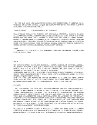 “ EL POR QUE SOLO LOS BABALAWOS SON LOS QUE PUEDEN PELA Y AFEITAR EN EL
OSHAODO (CUARTO DE SANTO), AUNQUE EL BABALAWO NO TENGA ASENTADO EL SANTO
EN SU LERI, ES EL VERDADERO “OBA”
“OSALOFOBEYO” “ EL BARBERO DE I.F.A Y DE OSHAS”
OSALOFOBEYO OSHALUFON YALODE ABA ORUNMILA OMODAWA ALEYIYA MAGAYI
PAAKUAMO OSHAGRINÑAN OLUBONA SHANGO BABA ALADAMO ENIFA AFAUN OMO AFARI
OSHANI ERI NAFI LELE OI FAI OSHANI ERI NAFI LELEL ORI OSHA ELEGBARA UNLOLE
OSHAODO KASILOUN OSHALUFON OGGUN UNLOLE OSHAODO OSHOSHI UNLOLE OSHAODO
AMUWA OLORUN ORUNMILA OSHAGRIÑAN OSHABEKA ORI FARI ORUNMILA EKUNDOYO
ISURE LERI YOSOTO EBONI OSHE OSHALONA ELEGBA OSHALONA OGGUN OSHAOLONA
OSHOSI KAFEREFUN ORUNMILA LORDAFUN SHANGO Y OBATALA .
EBBO
AKUKO, EYELE, ABE MALAYI, OTA, BOGBO IGUI, EKU,EYA,AWADO, OBI, OTI, OÑI, ASHO
FUNFUN, ITANA , OWO.
NOTA.
“EN ESTE IFA MARCA EL POR QUE ELEGBARA OGGUN, OSHOSHI, SE CONSAGRAN FUERA
DEL BODUN, A DEMAS EL POR QUE EL VERDADERO QUE PELA ES EL AWO DE ORUNMILA
(BABALAWO), Y EL PO QUE NUNCA EL QUE SE CONSAGRA EN OSHA DEBE FALTARLE LA
SOMBRA DEL AWO PARA QUE SO CONSAGRACION SEA IRE.
A DEMAS EL AWO DE ESTE I.F.A DEBE DE TENER UN ABE Y MAGAYI (TIJERAS Y NAVAJAS),
PROPIO PARA CONSAGRACIONES, A DEMAS ES EL UNICO AUTORIZADO A PELA EN ESTOS
IFACES AUNQUE NO SEAN SUYOS.
ESTE I.F.A MARCA QUE AUNQUE EL AWO DE ORUNMILA NO SEA OSHAWO (TENGA SANTO
ECHO; TIENE EL DERECHO DE ESTRAR DENTRO DEL CUARTO DE SANTO (OSHAODO) POR
QUE ES OLUO MAGAYI Y ABE, ESTAN AHI PESENTE Y EL ES EL UNICO DUEÑO.
PATAKIN.
EN LA TIERRA ORI FARI OSHA, VIVIA AWO OMOFARI QUE ERA OMO OSALOFOBEYO Y EL
ERA EL ENCARGADO POR OLOFIN DE PELAR LAS LERI DE TODOS LOS QUE NACIAN EN LA
TIERRA ORRI FARI OSHA, Y SIEMPRE TENIA LA BENDICION DE OSAGRIÑAN Y DE SHANGO
PERO OSAHLOFIN SIEMPRE DECIA QUE POR QUE AWO OMO FARI QUE NO ERA ALOSHA,
TENIA QUE ESTAR PRESENTE EN LAS CONSAGRACIONES DE LA TIERRA ORI FARI OSHA, Y
UN DIA QUE AWO OMOFARI NO ESTABA OSHALOFON LE ROGBO ABE Y MAGAYI, Y EMPEZO
A PELAR EN OSAHAODO, PERO ELEGBARA, OGGUN Y OSHOSHI QUE ERAN AMIGOS DE AWO
OMOFARI LE DIJERON A OSALOFIN EN OSHAODO, QUE EL SE HABIA ROBADO DE CASA DE
ORUNMILA, EL ABE Y MAGAYI DONDE OSHALOFON LOS VOTO FUERA DE BODUN Y ELLOS
SE FUERON PARA NIGBE Y SE SENTARON ALLI.
OSAGRIÑAN Y SHANGO FUERON A VISITAR LA TIERRA ORI FARI OSHA, Y CUANDO
LLEGARON, SE PUSIERON MUY BRAVO POR QUE VIERON LA FALSEDAD DE OSHALOFON Y
OSHAGRIÑAN LE QUITO ABE Y MAGAYI Y SHANGO FUE A LLAMAR A AWO OMO FARI PARA
 