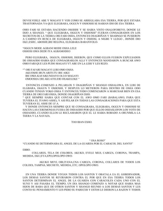 DEVOLVERLE ABE Y MAGAYI Y VER COMO SE ARREGLABA ESA TIERRA, POR QUE ESTABA
TRASTORNADA YA QUE ELEGBARA, OGGUN Y OSHOSHI SE HABIAN IDO DE ESA TIERRA.
OMO FARI SE ESTABA HACIENDO OSODDE Y SE HABIA VISTO OSALOFOBEYO, DONDE LE
DIJO A SHANGO, “ QUE ELEGBARA, OGGUN Y OSHOSHI” FUERAN CONSAGRADOS EN LOS
SECRETOS DE LA TIERRA ORI FARI OSHA, ENTONCES OSAGRIÑAN Y SHABNGO SE PUSIERON
A CAMINO EN BUSCA DE ELEGBARA, OGGUN Y OSHOSI, A NIGBE Y LLEGO , DONDE DIO
EKU,ESHU, ABOSHE,IRE RELONA, ELEGBARA BARANYOLO-
“OGGUN MODE AGBANI MODE OSHA LELE
OSHOSI OMA DEDE IYA AGBAMODEO
PERO ELEGBARA, OGGUN, OSHOSHI, DIJERON, QUE COMO ELLOS FUERON EXPULSADOS
DE OSHAODO HABIA QUE CONSAGRARLOS ALLI Y ENTONCES MANDARON A BUSCAR AWO
OMO FARI QUE LES PUDO MAGAYI YT ABE EN LA LERI Y LES REZO.
“” ORI FAFARI MAGAYI LERI OMO OSHA
AKUOSHE IRUN ARITUTU IRE AIKU
IRE OMA KAFAIKUNDAYO OLUO MAGAYI
OMOOSHA ERI AKUATELERI OSAKELEKE “
ENTONCES COMENZO A PELARLOS Y OSAGRIÑAN Y SHANGO OSHALOWA, EN LERI DE
ELGBARA, OGGUN Y OSHOSHI, Y DESPUES LO METIERON PARA DENTRO DE OSHA ODO
CUANDO TENIAN YOKO OSHA Y ENTONCES TODO COMENZARON A MARCHAR BIEN EN ESA
TIERRA DE ORI FARI OSHA, DONDE OSAGRIÑAN DIJO.
“ QUE SIEMPRE HABIA QUE CONTAR CON EL AWO OMO FARI (BABALAWO, PARA QUE
TUVIERA EL IYAWO ASHE), Y ASI PELAR EN TODAS LAS CONSAGRACIONES PARA QUE ESTA
TUVIERAN EL ASHE DE I.F.A.
Y DONDE ENTONCES SIEMPRE QUE SE CONSAGRABA, ELEGBARA, OGGUN Y OSHOSHI SE
HACEN LAS CEREMONIAS FUERA DE OSHAODO POR QUE ELLOS OSHASLOFON LOS VOTO DE
OSHAODO, CUANDO ELLOS LE RECLAMARON QUE EL LE HABIA ROBADO A ORUNMILA LA
TIJERA Y LA NAVAJA.
TOO IBAN ESHO.
“ OSA ROSO”
“CUANDO SE DETERMINABA EL ANGEL DE LA GUARDA POR EL CARACOL DEL SANTO”
EBBO.
COLLARES, TELA DE COLORES, AKUKO, EYELE MEJI, CABEZA, CORONA, TRAMPA,
MEDIDA, EKU,EYA,EPO,OPOLOPO OWO.
AKUKO MEYI, OBI,ITANA,UNA CABEZA, CORONA, COLLARES DE TODOS LOS
COLOES, TAMPAS, MECHETE, MEDIDA, ETC, OPOLOPO OWO.
EN UNA TIERRA DONDE VIVIAN TODOS LOS SANTOS Y OBATALA EA EL GOBERNADOR,
LOS DEMAS SANTOS SE REVIRARON CONTRA EL POR QUE EN ESA TIERRA TODOS LOS
SANTOS DETERMINAN EL ANGEL DE LA GUARDA CON CARACOLES CADA UNO CON EL
SUYO Y ASI PASABA EL TIEMPO, UN DIA SHANGO COMENZO A NOTAR QUE HABIA MAS
HIJOS DE BABA QUE DE OTROS SANTOS Y SHANGO REUNIO A LOS DEMAS SANTOS Y LES
CONTO SU PENSAMIENTO Y LES PIDIO SU PARECER Y ESTOS LE DIERON LA RAZON Y TODOS
 