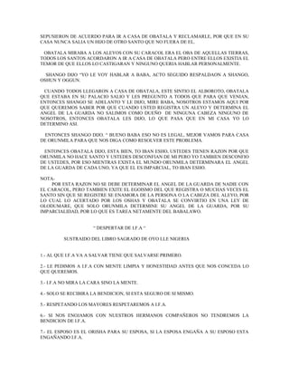 SEPUSIERON DE ACUERDO PARA IR A CASA DE OBATALA Y RECLAMARLE, POR QUE EN SU
CASA NUNCA SALIA UN HIJO DE OTRO SANTO QUE NO FUERA DE EL.
OBATALA MIRABA A LOS ALEYOS CON SU CARACOL ERA EL OBA DE AQUELLAS TIERRAS,
TODOS LOS SANTOS ACORDARON A IR A CASA DE OBATALA PERO ENTRE ELLOS EXISTIA EL
TEMOR DE QUE ELLOS LO CASTIGARAN Y NINGUNO QUERIA HABLAR PERSONALMENTE.
SHANGO DIJO “YO LE VOY HABLAR A BABA, ACTO SEGUIDO RESPALDAON A SHANGO,
OSHUN Y OGGUN.
CUANDO TODOS LLEGARON A CASA DE OBATALA, ESTE SINTIO EL ALBOROTO, OBATALA
QUE ESTABA EN SU PALACIO SALIO Y LES PREGUNTO A TODOS QUE PARA QUE VENIAN,
ENTONCES SHANGO SE ADELANTO Y LE DIJO, MIRE BABA, NOSOTROS ESTAMOS AQUI POR
QUE QUEREMOS SABER POR QUE CUANDO USTED REGISTRA UN ALEYO Y DETERMINA EL
ANGEL DE LA GUARDA NO SALIMOS COMO DUEÑO DE NINGUNA CABEZA NINGUNO DE
NOSOTROS, ENTONCES OBATALA LES DIJO, LO QUE PASA QUE EN MI CASA YO LO
DETERMINO ASI.
ENTONCES SHANGO DIJO. “ BUENO BABA ESO NO ES LEGAL, MEJOR VAMOS PARA CASA
DE ORUNMILA PARA QUE NOS DIGA COMO RESOLVER ESTE PROBLEMA.
ENTONCES OBATALA DIJO, ESTA BIEN, TO IBAN ESHO, USTEDES TIENEN RAZON POR QUE
ORUNMILA NO HACE SANTO Y USTEDES DESCONFIAN DE MI PERO YO TAMBIEN DESCONFIO
DE USTEDES, POR ESO MIENTRAS EXISTA EL MUNDO ORUNMILA DETERMINARA EL ANGEL
DE LA GUARDA DE CADA UNO, YA QUE EL ES IMPARCIAL, TO IBAN ESHO.
NOTA-
POR ESTA RAZON NO SE DEBE DETERMINAR EL ANGEL DE LA GUARDA DE NADIE CON
EL CARACOL, PERO TAMBIEN EXITE EL EGOISMO DEL QUE REGISTRA O MUCHAS VECES EL
SANTO SIN QUE SE REGISTRE SE ENAMORA DE LA PERSONA O LA CABEZA DEL ALEYO, POR
LO CUAL LO ACERTADO POR LOS OSHAS Y OBATALA SE CONVIRTIO EN UNA LEY DE
OLODUMARE, QUE SOLO ORUNMILA DETERMINE SU ANGEL DE LA GUARDA, POR SU
IMPARCIALIDAD, POR LO QUE ES TAREA NETAMENTE DEL BABALAWO.
“ DESPERTAR DE I.F.A “
SUSTRAIDO DEL LIBRO SAGRADO DE OYO LLE NIGERIA
1.- AL QUE I.F.A VA A SALVAR TIENE QUE SALVARSE PRIMERO.
2.- LE PEDIMOS A I.F.A CON MENTE LIMPIA Y HONESTIDAD ANTES QUE NOS CONCEDA LO
QUE QUEREMOS.
3.- I.F.A NO MIRA LA CARA SINO LA MENTE.
4.- SOLO SE RECIBIRA LA BENDICION, SI ESTA SEGURO DE SI MISMO.
5.- RESPETANDO LOS MAYORES RESPETAREMOS A I.F.A.
6.- SI NOS ENOJAMOS CON NUESTROS HERMANOS COMPAÑEROS NO TENDREMOS LA
BENDICION DE I.F.A.
7.- EL ESPOSO ES EL ORISHA PARA SU ESPOSA, SI LA ESPOSA ENGAÑA A SU ESPOSO ESTA
ENGAÑANDO I.F.A.
 