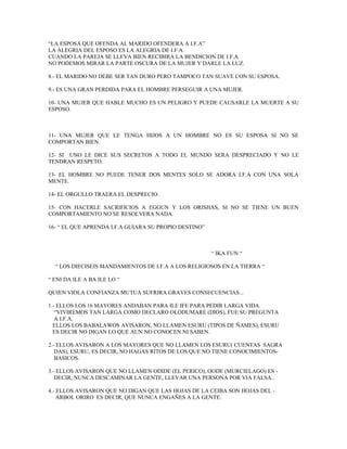 “LA ESPOSA QUE OFENDA AL MARIDO OFENDERA A I.F.A”
LA ALEGRIA DEL ESPOSO ES LA ALEGRIA DE I.F.A.
CUANDO LA PAREJA SE LLEVA BIEN RECIBIRA LA BENDICION DE I.F.A.
NO PODEMOS MIRAR LA PARTE OSCURA DE LA MUJER Y DARLE LA LUZ.
8.- EL MARIDO NO DEBE SER TAN DURO PERO TAMPOCO TAN SUAVE CON SU ESPOSA.
9.- ES UNA GRAN PERDIDA PARA EL HOMBRE PERSEGUIR A UNA MUJER.
10- UNA MUJER QUE HABLE MUCHO ES UN PELIGRO Y PUEDE CAUSARLE LA MUERTE A SU
ESPOSO.
11- UNA MUJER QUE LE TENGA HIJOS A UN HOMBRE NO ES SU ESPOSA SI NO SE
COMPORTAN BIEN.
12- SI UNO LE DICE SUS SECRETOS A TODO EL MUNDO SERA DESPRECIADO Y NO LE
TENDRAN RESPETO.
13- EL HOMBRE NO PUEDE TENER DOS MENTES SOLO SE ADORA I.F.A CON UNA SOLA
MENTE.
14- EL ORGULLO TRAERA EL DESPRECIO.
15- CON HACERLE SACRIFICIOS A EGGUN Y LOS ORISHAS, SI NO SE TIENE UN BUEN
COMPORTAMIENTO NO SE RESOLVERA NADA.
16- “ EL QUE APRENDA I.F.A GUIARA SU PROPIO DESTINO”
“ IKA FUN “
“ LOS DIECISEIS MANDAMIENTOS DE I.F.A A LOS RELIGIOSOS EN LA TIERRA “
“ ENI DA ILE A BA ILE LO “
QUIEN VIOLA CONFIANZA MUTUA SUFRIRA GRAVES CONSECUENCIAS...
1.- ELLOS LOS 16 MAYORES ANDABAN PARA ILE IFE PARA PEDIR LARGA VIDA.
“VIVIREMOS TAN LARGA COMO DECLARO OLODUMARE (DIOS), FUE SU PREGUNTA
A I.F.A.
ELLOS LOS BABALAWOS AVISARON, NO LLAMEN ESURU (TIPOS DE ÑAMES), ESURU
ES DECIR NO DIGAN LO QUE AUN NO CONOCEN NI SABEN.
2.- ELLOS AVISARON A LOS MAYORES QUE NO LLAMEN LOS ESURU( CUENTAS SAGRA
DAS), ESURU, ES DECIR, NO HAGAS RITOS DE LOS QUE NO TIENE CONOCIMIENTOS-
BASICOS.
3.- ELLOS AVISARON QUE NO LLAMEN ODIDE (EL PERICO), OODE (MURCIELAGO) ES -
DECIR, NUNCA DESCAMINAR LA GENTE, LLEVAR UNA PERSONA POR VIA FALSA..
4.- ELLOS AVISARON QUE NO DIGAN QUE LAS HOJAS DE LA CEIBA SON HOJAS DEL -
ARBOL ORIRO ES DECIR, QUE NUNCA ENGAÑES A LA GENTE.
 