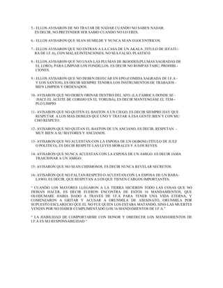 5.- ELLOS AVISARON DE NO TRATAR DE NADAR CUANDO NO SABEN NADAR.
ES DECIR, NO PRETENDER SER SABIO CUANDO NO LO ERES.
6.- ELLOS AVISARON QUE SEAN HUMILDE Y NUNCA SEAN EGOCENTRICOS.
7.- ELLOS AVISARON QUE NO ENTRAN A LA CASA DE UN AKALA ,TITULO DE JEFATU-
RA DE I.F.A), CON MALAS INTENCIONES, NO SEA FALSO, PLASTICO.
8.- ELLOS AVISARON QUE NO USAN LAS PLUMAS DE IKOODEE(PLUMAS SAGRADAS DE
EL LORO), PARA LIMPIAR LOS FONDILLOS. ES DECIR NO ROMPAS TABU, PROHIBI -
CIONES.
9.- ELLOS AVISARON QUE NO DEBEN DEFECAR EN EPO.(COMIDA SAGRADA DE I.F.A -
Y LOS SANTOS), ES DECIR SIEMPRE TENDRA LOS INSTRUMENTOS DE TRABAJOS -
BIEN LIMPIOS Y ORDENADOS.
10- AVISARON QUE NO DEBEN ORINAR DENTRO DEL AFO. (LA FABRICA DONDE SE -
HACE EL ACEITE DE COROJO EN EL YORUBA), ES DECIR MANTENGASE EL TEM--
PLO LIMPIO
11- AVISARON QUE NO QUITEN EL BASTON A UN CIEGO, ES DECIR SIEMPRE HAY QUE
RESPETAR A LOS MAS DEBILES QUE UNO Y TRATAR A ESA GENTE BIEN Y CON MU
CHO RESPETO.
12- AVISARON QUE NO QUITAN EL BASTON DE UN ANCIANO, ES DECIR, RESPETAN -
MUY BIEN A SU MAYORES Y ANCIANOS.
13- AVISARON QUE NO ACUESTAN CON LA ESPOSA DE UN OGBONI (TITULO DE JUEZ
O POLITICO), ES DECIR RESPETE LAS LEYES MORALES Y A LOS REYES.
14- AVISARON QUE NUNCA ACUESTAN CON LA ESPOSA DE UN AMIGO. ES DECIR JAMA
TRAICIONAR A UN AMIGO.
15- AVISARON QUE NO SEAN CHISMOSOS. ES DECIR NUNCA REVELAR SECRETOS.
16- AVISARON QUE NO FALTAN RESPETO O ACUESTAN CON LA ESPOSA DE UN BABA-
LAWO, ES DECIR, QUE RESPETAN A LOS QUE TIENEN CARGOS IMPORTANTES.
“ CUANDO LOS MAYORES LLEGARON A LA TIERRA HICIERON TODO LAS COSAS QUE NO
DEBIAN HACER, ES DECIR FUERON ENCONTRA DE ESTOS 16 MANDAMIENTOS, QUE
OLODUMARE HABIA DADO A TRAVES DE I.F.A PARA TENER UNA VIDA ETERNA, Y
COMENZARON A GRITAR Y ACUSAR A ORUNMILA DE ASESINATO, ORUNMILA POR
SUPUESTO ESCLARECIO QUE EL NO FUE QUIEN LOS ESTABA MATANDO, SINO LAS MUERTES
VENIAN POR NO HABER CUMPLIMENTADO LOS 16 MANDAMIENTOS DE I.F.A.”
“ LA HABILIDAD DE COMPORTARME CON HONOR Y OBEDECER LOS MANDAMIENTOS DE
I.F.A ES M,I RESPONSABILIDAD “
 
