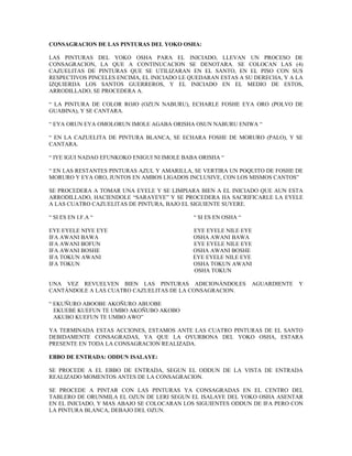 CONSAGRACION DE LAS PINTURAS DEL YOKO OSHA:
LAS PINTURAS DEL YOKO OSHA PARA EL INICIADO, LLEVAN UN PROCESO DE
CONSAGRACION, LA QUE A CONTINUCACION SE DENOTARA. SE COLOCAN LAS (4)
CAZUELITAS DE PINTURAS QUE SE UTILIZARAN EN EL SANTO, EN EL PISO CON SUS
RESPECTIVOS PINCELES ENCIMA, EL INICIADO LE QUEDARAN ESTAS A SU DERECHA, Y A LA
IZQUIERDA LOS SANTOS GUERREROS, Y EL INICIADO EN EL MEDIO DE ESTOS,
ARRODILLADO, SE PROCEDERA A.
“ LA PINTURA DE COLOR ROJO (OZUN NABURU), ECHARLE FOSHE EYA ORO (POLVO DE
GUABINA), Y SE CANTARA.
“ EYA ORUN EYA OMOLORUN IMOLE AGABA ORISHA OSUN NABURU ENIWA “
“ EN LA CAZUELITA DE PINTURA BLANCA, SE ECHARA FOSHE DE MORURO (PALO), Y SE
CANTARA.
“ IYE IGUI NADAO EFUNKOKO ENIGUI NI IMOLE BABA ORISHA “
“ EN LAS RESTANTES PINTURAS AZUL Y AMARILLA, SE VERTIRA UN POQUITO DE FOSHE DE
MORURO Y EYA ORO, JUNTOS EN AMBOS LIGADOS INCLUSIVE, CON LOS MISMOS CANTOS”
SE PROCEDERA A TOMAR UNA EYELE Y SE LIMPIARA BIEN A EL INICIADO QUE AUN ESTA
ARRODILLADO, HACIENDOLE “SARAYEYE” Y SE PROCEDERA HA SACRIFICARLE LA EYELE
A LAS CUATRO CAZUELITAS DE PINTURA, BAJO EL SIGUIENTE SUYERE.
“ SI ES EN I.F.A “ “ SI ES EN OSHA “
EYE EYELE NIYE EYE EYE EYELE NILE EYE
IFA AWANI BAWA OSHA AWANI BAWA
IFA AWANI BOFUN EYE EYELE NILE EYE
IFA AWANI BOSHE OSHA AWANI BOSHE
IFA TOKUN AWANI EYE EYELE NILE EYE
IFA TOKUN OSHA TOKUN AWANI
OSHA TOKUN
UNA VEZ REVUELVEN BIEN LAS PINTURAS ADICIONÁNDOLES AGUARDIENTE Y
CANTÁNDOLE A LAS CUATRO CAZUELITAS DE LA CONSAGRACION.
“ EKUÑURO ABOOBE AKOÑURO ABUOBE
EKUEBE KUEFUN TE UMBO AKOÑUBO AKOBO
AKUBO KUEFUN TE UMBO AWO”
YA TERMINADA ESTAS ACCIONES, ESTAMOS ANTE LAS CUATRO PINTURAS DE EL SANTO
DEBIDAMENTE CONSAGRADAS, YA QUE LA OYURBONA DEL YOKO OSHA, ESTARA
PRESENTE EN TODA LA CONSAGRACION REALIZADA.
EBBO DE ENTRADA: ODDUN ISALAYE:
SE PROCEDE A EL EBBO DE ENTRADA, SEGUN EL ODDUN DE LA VISTA DE ENTRADA
REALIZADO MOMENTOS ANTES DE LA CONSAGRACION.
SE PROCEDE A PINTAR CON LAS PINTURAS YA CONSAGRADAS EN EL CENTRO DEL
TABLERO DE ORUNMILA EL OZUN DE LERI SEGUN EL ISALAYE DEL YOKO OSHA ASENTAR
EN EL INICIADO, Y MAS ABAJO SE COLOCARAN LOS SIGUIENTES ODDUN DE IFA PERO CON
LA PINTURA BLANCA, DEBAJO DEL OZUN.
 