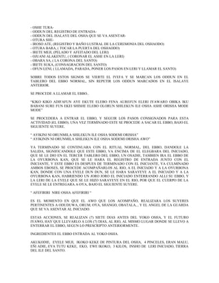 - OSHE TURA-
- ODDUN DEL REGISTRO DE ENTRADA-
- ODDUN DEL ISALAYE DEL OSHA QUE SE VA ASENTAR-
- OTURA SHE-
- IROSO ATE, (REGISTRO Y BAÑO LUSTRAL DE LA CEREMONIA DEL OSHAODO)
- OTURA BARA, ( TOCAR LA PUERTA DEL OSHAODO)
- IRETE MEJI, (PELADO Y AFEITADO DEL LERI)
- OJUANI ALAKENTU, ( CORONAR EL ASHE EN LA LERI)
- OBARA SA, ( LA CORONA DEL SANTO)
- IRETE SUKA, (CONSAGRACION DEL SANTO)
- OFUN LENI, ( LLAMADA, PARADA, PONER LOS PASOS EN LERI Y LLAMAR EL SANTO)
SOBRE TODOS ESTOS SIGNOS SE VIERTE EL IYEFA Y SE MARCAN LOS ODDUN EN EL
TABLERO DEL EBBO NORMAL, SIN REPETIR LOS ODDUN MARCADOS EN EL ISALAYE
ANTERIOR.
SE PROCEDE A LLAMAR EL EBBO..
“KIKO KIKO ADIFAFUN AYE EKUTE ELEBO FENA AUREFUN ELERI IYAWARO OBIKA IKU
BABANI SURE FUN EKEI SHISHE ELEBO OLORUN SHILEKUN ILE OSHA ASHE ORISHA MODE
MODE”
SE PROCEDERA A ENTRAR EL EBBO, Y SEGUIR LOS PASOS CONSIGNADOS PARA ESTA
ACTIVIDAD )EL EBBO). UNA VEZ TERMINADO ESTE SE PROCEDE A SACAR EL EBBO, BAJO EL
SIGUIENTE SUYERE.
“ AYIKINI NI ORUNMILA SHILEKUN ILE OSHA SODEMI ORISHA”
“ AYIKININ NI ORUNMILA SHILEKUN ILE OSHA SODEMI ORISHA AWO”
YA TERMINADO SE CONTINUARA CON EL RITUAL NORMAL, DEL EBBO, DANDOLE LA
SALIDA, SIGNIFICANDOLE QUE ESTE EBBO, VA ENCIMA DE EL ELEGBARA DEL INICIADO,
QUE SE LE DIO EN EL TERCER TABLERO DEL EBBO, UN OSADIE, TAMBIEN IRA EL EBBO DE
LA OYURBONA KAN, QUE SE LE HARA EL REGISTRO DE ENTRADA JUNTO CON EL
INICIANTE, Y ESTE EBBO ES DESPUES DE TERMINADO CON EL INICIANTE, YA CULMINADO
AMBOS EBOSES, SE PROCEDE ACOMPAÑARLOS AL RIO, A EL INICIADO Y A LA OYURBONA
KAN, DONDE CON UNA EYELE DUN DUN, SE LE HARA SARAYEYE A EL INICIADO Y A LA
OYURBONA KAN, HABRIENDO UN JORO JORO EL INICIADO ENTERRANDO ALLI SU EBBO, Y
LA LERI DE LA EYELE QUE SE LE HIZO SARAYEYE EN EL RIO, POR QUE EL CUERPO DE LA
EYELE SE LE ENTREGARA A OYA, BAJO EL SIGUIENTE SUYERE.
“ AFEFIRIRI NIRE OSHA AFEFIRIRI “
ES EL MOMENTO EN QUE EL AWO QUE LOS ACOMPAÑO, REALIZARA LOS SUYERES
PERTINENTES A ODUDUWA, ORUM, OYA, SHANGO, OBATALA, , Y EL ANGEL DE LA GUARDA
QUE SE VA ASENTAR AL INICIADO.
ESTAS ACCIONES, SE REALIZAN (7) SIETE DIAS ANTES DEL YOKO OSHA, Y EL FUTURO
IYAWO, HAY QUE LLEVARLO A LOS (7) DIAS, AL RIO, AL MISMO LUGAR DONDE SE LLEVO A
ENTERRAR EL EBBO, SEGUN LO PRESCRIPTO ANTERIORMENTE.
INGREDIENTES EL EBBO ENTRADA AL YOKO OSHA.
AKUKODIE, EYELE MEJI, IKOKO KEKE DE PINTURA DEL OSHA, 4 PINCELES, ERAN MALU,
EÑI ADIE, EYA TUTU KEKE, EKO, EWE IKOKO, 3 KILOS, INSHO DE LERI INICIADO, TIERRA
DEL ILE DEL SANTO.
 