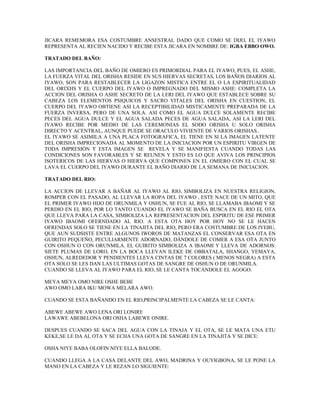 JICARA REMEMORA ESA COSTUMBRE ANSESTRAL DADO QUE COMO SE DIJO, EL IYAWO
REPRESENTA AL RECIEN NACIDO Y RECIBE ESTA JICARA EN NOMBRE DE: IGBA EBBO OWO.
TRATADO DEL BAÑO:
LAS IMPORTANCIA DEL BAÑO DE OMIERO ES PRIMORDIAL PARA EL IYAWO, PUES, EL ASHE,
LA FUERZA VITAL DEL ORISHA RESIDE EN SUS HIERVAS SECRETAS, LOS BAÑOS DIARIOS AL
IYAWO, SON PARA RESTABLECER LA LIGAZON MISTICA ENTRE EL O LA ESPIRITUALIDAD
DEL ORIXHS Y EL CUERPO DEL IYAWO O IMPREGNADO DEL MISMO ASHE: COMPLETA LA
ACCION DEL ORISHA O ASHE SECRETO DE LA LERI DEL IYAWO QUE ESTABLECE SOBRE SU
CABEZA LOS ELEMENTOS PSIQUICOS Y SACRO VITALES DEL ORISHA EN CUESTION, EL
CUERPO DEL IYAWO OBTIENE ASI LA RECEPTIBILIDAD MISTICAMENTE PREPARADA DE LA
FUERZA INVERSA, PERO DE UNA SOLA. ASI COMO EL AGUA DULCE SOLAMENTE RECIBE
PECES DEL AGUA DULCE Y EL AGUA SALADA PECES DE AGUA SALADA, ASI LA LERI DEL
IYAWO RECIBE POR MEDIO DE LAS CEREMONIAS EL SODO ORISHA U SOLO ORISHA
DIRECTO Y ACENTRAL, AUNQUE PUEDE SE ORACULO VIVIENTE DE VARIOS ORISHAS..
EL IYAWO SE ASIMILA A UNA PLACA FOTOGRAFICA, EL TIENE EN SI LA IMAGEN LATENTE
DEL ORISHA IMPRECIONADA AL MOMENTO DE LA INICIACION POR UN ESPIRITU VIRGEN DE
TODA IMPRESIÓN Y ESTA IMAGEN SE REVELA Y SE MANIFIESTA CUANDO TODAS LAS
CONDICIONES SON FAVORABLES Y SE REUNEN Y ESTO ES LO QUE AVIVA LOS PRINCIPIOS
ISOTERICOS DE LAS HIERVAS O HIERVA QUE COMPONEN EN EL OMIERO CON EL CUAL SE
LAVA EL CUERPO DEL IYAWO DURANTE EL BAÑO DIARIO DE LA SEMANA DE INICIACION.
TRATADO DEL RIO:
LA ACCION DE LLEVAR A BAÑAR AL IYAWO AL RIO, SIMBOLIZA EN NUESTRA RELIGION,
ROMPER CON EL PASADO, AL LLEVAR LA ROPA DEL IYAWO , ESTE NACE DE UN MITO, QUE
EL PRIMER IYAWO HIJO DE ORUNMILA Y OSHUN, SE FUE AL RIO, SE LLAMABA IBAOMI Y SE
PERDIO EN EL RIO, POR LO TANTO CUANDO EL IYAWO SE BAÑA BUSCA EN EL RIO EL OTA
QUE LLEVA PARA LA CASA, SIMBOLIZA LA REPRESENTACION DEL ESPIRITU DE ESE PRIMER
IYAWO IBAOMI OFERNDADO AL RIO. A ESTA OTA HOY POR HOY NO SE LE HACEN
OFRENDAS SOLO SE TIENE EN LA TINAJITA DEL RIO, PERO ERA COSTUMBRE DE LOS IYEBU,
QUE AUN SUDSISTE ENTRE ALGUNOS IWOROS DE MATANZAS EL CONSERVAR ESA OTA EN
GUIRITO PEQUEÑO, PECULIARMENTE ADORNADO, DÁNDOLE DE COMER A ESA OTA JUNTO
CON OSHUN O CON ORUNMILA. EL GUIRITO SIMBOLIZA A IBAOMI Y LLEVA DE ADORNOS:
SIETE PLUMAS DE LORO, EN LA BOCA LLEVAN ILEKE DE OBBATALA, SHANGO, YEMAYA,
OSHUN, ALREDEDOR Y PENDIENTES LLEVA CINTAS DE 7 COLORES ( MENOS NEGRA) A ESTA
OTA SOLO SE LES DAN LAS ULTIMAS GOTAS DE SANGRE DE OSHUN O DE ORUNMILA.
CUANDO SE LLEVA AL IYAWO PARA EL RIO, SE LE CANTA TOCÁNDOLE EL AGOGO:
MEYA MEYA OMO NIRE OSHE BEBE
AWO OMO LARA IKU MOWA MELARA AWO.
CUANDO SE ESTA BAÑANDO EN EL RIO,PRINCIPALMENTE LA CABEZA SE LE CANTA:
ABEWE ABEWE AWO LENA ORI LONIRE
LAWAWE ABEBELONA ORI OSHA LABEWE ONIRE.
DESPUES CUANDO SE SACA DEL AGUA CON LA TINAJA Y EL OTA, SE LE MATA UNA ETU
KEKE,SE LE DA AL OTA Y SE ECHA UNA GOTA DE SANGRE EN LA TINAJITA Y SE DICE:
OSHA NIYE BABA OLOFIN NIYE ELLA BALODE.
CUANDO LLEGA A LA CASA DELANTE DEL AWO, MADRINA Y OUYIGBONA, SE LE PONE LA
MANO EN LA CABEZA Y LE REZAN LO SIGUIENTE:
 