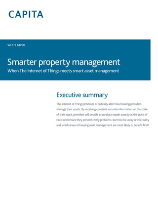 WHITE PAPER
Smarter property management
Executive summary
The Internet of Things promises to radically alter how housing providers
manage their assets. By receiving constant accurate information on the state
of their stock, providers will be able to conduct repairs exactly at the point of
need and ensure they prevent costly problems. But how far away is this reality
and which areas of housing asset management are most likely to benefit first?
When The Internet of Things meets smart asset management
 