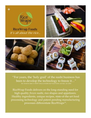 “For
+
RiceWrap Foods
It’s all about the rice…
“For years, the ‘holy grail’ of the sushi business has
been to develop the technology to freeze it…”
Mr. Graeme Glen in AMEFT (Asia & Middle East Food Trade Journal), Jan 2004
RiceWrap Foods delivers on the long-standing need for
high quality frozen sushi, rice shapes and appetizers.
Healthy ingredients, unique recipes, state-of-the-art food
processing technology and patent pending manufacturing
processes differentiate RiceWraps™.
 