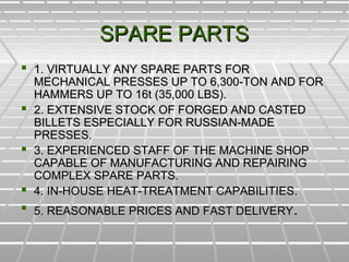 SPARE PARTSSPARE PARTS
 1. VIRTUALLY ANY SPARE PARTS FOR1. VIRTUALLY ANY SPARE PARTS FOR
MECHANICAL PRESSES UP TO 6,300-TON AND FORMECHANICAL PRESSES UP TO 6,300-TON AND FOR
HAMMERS UP TO 16t (35,000 LBS).HAMMERS UP TO 16t (35,000 LBS).
 2. EXTENSIVE STOCK OF FORGED AND CASTED2. EXTENSIVE STOCK OF FORGED AND CASTED
BILLETS ESPECIALLY FOR RUSSIAN-MADEBILLETS ESPECIALLY FOR RUSSIAN-MADE
PRESSES.PRESSES.
 3. EXPERIENCED STAFF OF THE MACHINE SHOP3. EXPERIENCED STAFF OF THE MACHINE SHOP
CAPABLE OF MANUFACTURING AND REPAIRINGCAPABLE OF MANUFACTURING AND REPAIRING
COMPLEX SPARE PARTS.COMPLEX SPARE PARTS.
 4. IN-HOUSE HEAT-TREATMENT CAPABILITIES.4. IN-HOUSE HEAT-TREATMENT CAPABILITIES.
 5. REASONABLE PRICES AND FAST DELIVERY5. REASONABLE PRICES AND FAST DELIVERY..
 