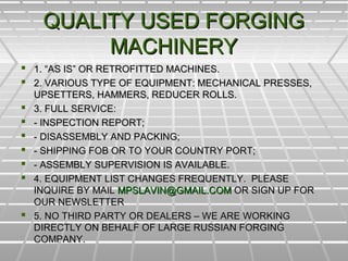 QUALITY USED FORGINGQUALITY USED FORGING
MACHINERYMACHINERY
 1. “AS IS” OR RETROFITTED MACHINES.1. “AS IS” OR RETROFITTED MACHINES.
 2. VARIOUS TYPE OF EQUIPMENT: MECHANICAL PRESSES,2. VARIOUS TYPE OF EQUIPMENT: MECHANICAL PRESSES,
UPSETTERS, HAMMERS, REDUCER ROLLS.UPSETTERS, HAMMERS, REDUCER ROLLS.
 3. FULL SERVICE:3. FULL SERVICE:
 - INSPECTION REPORT;- INSPECTION REPORT;
 - DISASSEMBLY AND PACKING;- DISASSEMBLY AND PACKING;
 - SHIPPING FOB OR TO YOUR COUNTRY PORT;- SHIPPING FOB OR TO YOUR COUNTRY PORT;
 - ASSEMBLY SUPERVISION IS AVAILABLE.- ASSEMBLY SUPERVISION IS AVAILABLE.
 4. EQUIPMENT LIST CHANGES FREQUENTLY. PLEASE4. EQUIPMENT LIST CHANGES FREQUENTLY. PLEASE
INQUIRE BY MAILINQUIRE BY MAIL MPSLAVIN@GMAIL.COMMPSLAVIN@GMAIL.COM OR SIGN UP FOROR SIGN UP FOR
OUR NEWSLETTEROUR NEWSLETTER
 5. NO THIRD PARTY OR DEALERS – WE ARE WORKING5. NO THIRD PARTY OR DEALERS – WE ARE WORKING
DIRECTLY ON BEHALF OF LARGE RUSSIAN FORGINGDIRECTLY ON BEHALF OF LARGE RUSSIAN FORGING
COMPANY.COMPANY.
 