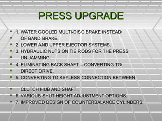 PRESS UPGRADEPRESS UPGRADE
 1. WATER COOLED MULTI-DISC BRAKE INSTEAD1. WATER COOLED MULTI-DISC BRAKE INSTEAD
 OF BAND BRAKE.OF BAND BRAKE.
 2. LOWER AND UPPER EJECTOR SYSTEMS.2. LOWER AND UPPER EJECTOR SYSTEMS.
 3. HYDRAULIC NUTS ON TIE RODS FOR THE PRESS3. HYDRAULIC NUTS ON TIE RODS FOR THE PRESS
 UN-JAMMING.UN-JAMMING.
 4. ELIMINATING BACK SHAFT – CONVERTING TO4. ELIMINATING BACK SHAFT – CONVERTING TO
 DIRECT DRIVE.DIRECT DRIVE.
 5. CONVERTING TO KEYLESS CONNECTION BETWEEN5. CONVERTING TO KEYLESS CONNECTION BETWEEN
 CLUTCH HUB AND SHAFT.CLUTCH HUB AND SHAFT.
 6. VARIOUS SHUT HEIGHT ADJUSTMENT OPTIONS.6. VARIOUS SHUT HEIGHT ADJUSTMENT OPTIONS.
 7. IMPROVED DESIGN OF COUNTERBALANCE CYLINDERS.7. IMPROVED DESIGN OF COUNTERBALANCE CYLINDERS.
 