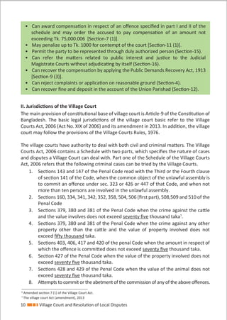 10 Village Court and Resolution of Local Disputes
• Can award compensation in respect of an oﬀence speciﬁed in part I and II of the
schedule and may order the accused to pay compensation of an amount not
exceeding Tk. 75,000.006 [Section-7 (1)].
• May penalize up to Tk. 1000 for contempt of the court [Section-11 (1)].
• Permit the party to be represented through duly authorized person (Section-15).
• Can refer the matters related to public interest and justice to the Judicial
Magistrate Courts without adjudicating by itself (Section-16).
• Can recover the compensation by applying the Public Demands Recovery Act, 1913
[Section-9 (3)].
• Can reject complaints or application on reasonable ground (Section-4).
• Can recover ﬁne and deposit in the account of the Union Parishad (Section-12).
II. Jurisdictions of the Village Court
The main provision of constitutional base of village court is Article-9 of the Constitution of
Bangladesh. The basic legal jurisdictions of the village court basic refer to the Village
Courts Act, 2006 (Act No. XIX of 2006) and its amendment in 2013. In addition, the village
court may follow the provisions of the Village Courts Rules, 1976.
The village courts have authority to deal with both civil and criminal matters. The Village
Courts Act, 2006 contains a Schedule with two parts, which speciﬁes the nature of cases
and disputes a Village Court can deal with. Part one of the Schedule of the Village Courts
Act, 2006 refers that the following criminal cases can be tried by the Village Courts.
1. Sections 143 and 147 of the Penal Code read with the Third or the Fourth clause
of section 141 of the Code, when the common object of the unlawful assembly is
to commit an oﬀence under sec. 323 or 426 or 447 of that Code, and when not
more than ten persons are involved in the unlawful assembly.
2. Sections 160, 334, 341, 342, 352, 358, 504, 506 (ﬁrst part), 508,509 and 510 of the
Penal Code
3. Sections 379, 380 and 381 of the Penal Code when the crime against the cattle
and the value involves does not exceed seventy ﬁve thousand taka7
.
4. Sections 379, 380 and 381 of the Penal Code when the crime against any other
property other than the cattle and the value of property involved does not
exceed ﬁfty thousand taka.
5. Sections 403, 406, 417 and 420 of the penal Code when the amount in respect of
which the oﬀence is committed does not exceed seventy ﬁve thousand taka.
6. Section 427 of the Penal Code when the value of the property involved does not
exceed seventy ﬁve thousand taka.
7. Sections 428 and 429 of the Penal Code when the value of the animal does not
exceed seventy ﬁve thousand taka.
8. Attempts to commit or the abetment of the commission of any of the above oﬀences.
6
Amended section 7 (1) of the Village Court Act.
7
The village court Act (amendment), 2013
 