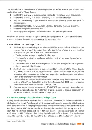 Village Court and Resolution of Local Disputes 11
The second part of the schedule of the village court Act refers a set of civil matters that
can be tried by the Village Courts:
1. Suit for the recovery of money on due contracts, receipts or other documents.
2. Suit for the recovery of movable property, or for the value thereof.
3. Suit for the recovery of possession of immovable property within one year of
dispossession.
4. Suit for compensation for wrongfully taking or damaging movable property.
5. Suit for damages by cattle trespass.
6. Suit for payable wages of the farmer and recovery of compensation.
When the amount claimed or the price of movable property or the value of immovable
property involved does not exceed seventy ﬁve thousand taka.
It is noted here that the Village Courts:
1. Shall not try a case relating to an oﬀence speciﬁed in Part l of the Schedule if the
accused had previously been convicted of a cognizable oﬀence or a case relating
to any matter speciﬁed in Part II of the Schedule if–
- The interest of a minor is involved in the case;
- Provision for arbitration has been made in a contract between the parties to
the dispute;
- The Government or a local authority or a public servant acting in the discharge of his
- duty is a party to the dispute
2. Shall not apply the provisions of sub-section (1) of section 3 of the Village Courts
Act, 2006 to a suit or proceeding to establish a title to any immovable property in
respect of which an order for delivery of possession has been made by a Village
Court or to recover possession thereof;
3. Cannot inﬂict any sentence of imprisonment or impose any ﬁne as provided in the
sections of the Penal Code, 1860 or the Cattle Trespass Act, 1871 except imposing
ﬁne for deﬁance of summons and contempt of VC.
4. Can only award compensation up to 75,000/BDT in a criminal case and either
award compensation up to 75000/BDT or pass a decree to restore possession or
return the property to a real owner in a civil case.
2.3 The Proceedings of Application to Village Court
A party to the dispute can apply to the UP Chairman Concerned for the Constitution of a
VC (Section 4 of the VC Act). Regarding this the application under subsection (1) of section
4 will be written in form and properly signed by the petitioner in accordance with the Rule
3 of the VC Rules, 1976. To submit the application, the petitioner has to pay only a Tk. 2
court fee for criminal cases and Tk. 4 for civil cases8
. There is a provision of formal
application to UP Chairman, describing the oﬀence/conﬂicts issues. The application
should be submitted within 30 days of the date of incidence (if it relates with criminal
8
Rule-3 of the VC Rules, 1976.
 