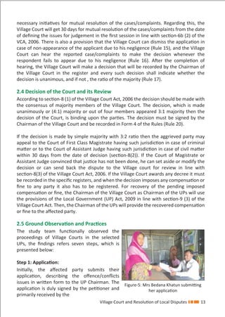 Village Court and Resolution of Local Disputes 13
necessary initiatives for mutual resolution of the cases/complaints. Regarding this, the
Village Court will get 30 days for mutual resolution of the cases/complaints from the date
of deﬁning the issues for judgement in the ﬁrst session in line with section-6b (2) of the
VCA, 2006. There is also a provision that the Village Court can dismiss the application in
case of non-appearance of the applicant due to his negligence (Rule 15), and the Village
Court can hear the reported case/complaints to make the decision whenever the
respondent fails to appear due to his negligence (Rule 16). After the completion of
hearing, the Village Court will make a decision that will be recorded by the Chairman of
the Village Court in the register and every such decision shall indicate whether the
decision is unanimous, and if not , the ratio of the majority (Rule 17).
2.4 Decision of the Court and its Review
According to section-8 (1) of the Village Court Act, 2006 the decision should be made with
the consensus of majority members of the Village Court. The decision, which is made
unanimously or (4:1) majority or out of four members appeared 3:1 majority then the
decision of the Court, is binding upon the parties. The decision must be signed by the
Chairman of the Village Court and be recorded in Form 4 of the Rules (Rule 20).
If the decision is made by simple majority with 3:2 ratio then the aggrieved party may
appeal to the Court of First Class Magistrate having such jurisdiction in case of criminal
matter or to the Court of Assistant Judge having such jurisdiction in case of civil matter
within 30 days from the date of decision (section-8(2)). If the Court of Magistrate or
Assistant Judge convinced that justice has not been done, he can set aside or modify the
decision or can send back the dispute to the Village court for review in line with
section-8(3) of the Village Court Act, 2006. If the Village Court awards any decree it must
be recorded in the speciﬁc registers, and when the decision imposes any compensation or
ﬁne to any party it also has to be registered. For recovery of the pending imposed
compensation or ﬁne, the Chairman of the Village Court as Chairman of the UPs will use
the provisions of the Local Government (UP) Act, 2009 in line with section-9 (3) of the
Village Court Act. Then, the Chairman of the UPs will provide the recovered compensation
or ﬁne to the aﬀected party.
2.5 Ground Observation and Practices
The study team functionally observed the
proceedings of Village Courts in the selected
UPs, the ﬁndings refers seven steps, which is
presented below:
Step 1: Application:
Initially, the aﬀected party submits their
application, describing the oﬀence/conﬂicts
issues in written form to the UP Chairman. The
application is duly signed by the petitioner and
primarily received by the
Figure-5: Mrs Bedana Khatun submitting
her application
 
