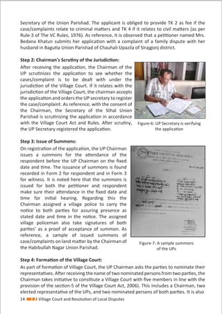 14 Village Court and Resolution of Local Disputes
Secretary of the Union Parishad. The applicant is obliged to provide TK 2 as fee if the
case/complaints relate to criminal matters and TK 4 if it relates to civil matters (as per
Rule-3 of The VC Rules, 1976). As reference, it is observed that a petitioner named Mrs.
Bedana Khatun submits her application with a complaint of a family dispute with her
husband in Bagutia Union Parishad of Chauhali Upazila of Sirajgonj district.
Step 2: Chairman's Scrutiny of the Jurisdiction:
After receiving the application, the Chairman of the
UP scrutinizes the application to see whether the
cases/complaint is to be dealt with under the
jurisdiction of the Village Court. If it relates with the
jurisdiction of the Village Court, the chairman accepts
the application and orders the UP secretary to register
the case/complaint. As reference, with the consent of
the Chairman, the Secretary of the Sthal Union
Parishad is scrutinizing the application in accordance
with the Village Court Act and Rules. After scrutiny,
the UP Secretary registered the application.
Step 3: Issue of Summons:
On registration of the application, the UP Chairman
issues a summons for the attendance of the
respondent before the UP Chairman on the ﬁxed
date and time. The issuance of summons is found
recorded in Form 2 for respondent and in Form 3
for witness. It is noted here that the summons is
issued for both the petitioner and respondent
make sure their attendance in the ﬁxed date and
time for initial hearing. Regarding this the
Chairman assigned a village police to carry the
notice to both parties for assuring presence as
stated date and time in the notice. The assigned
village policeman also take signatures of both
parties’ as a proof of acceptance of summon. As
reference, a sample of issued summons of
case/complaints on land matter by the Chairman of
the Habibullah Nagar Union Parishad.
Step 4: Formation of the Village Court:
As part of formation of Village Court, the UP Chairman asks the parties to nominate their
representatives. After receiving the name of two nominated persons from two parties, the
Chairman takes initiative to constitute a Village Court with ﬁve members in line with the
provision of the section-5 of the Village Court Act, 2006). This includes a Chairman, two
elected representative of the UPs, and two nominated persons of both parties. It is also
Figure-7: A sample summons
of the UPs
Figure-6: UP Secretary is verifying
the application
 