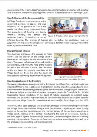 Village Court and Resolution of Local Disputes 15
observed that if the reported case/complaints (for criminal matters) are relates with the child
and, or women, the relevant party appoint a woman9
as representative to the Village Court.
Step 5: Hearing of the Case/complaints:
A Village Court may issue summons to the
concerned persons to appear and give
evidence, or to produce or cause the
production of necessary documents if any.
The procedures of hearing are largely
informal. Initially, the parties and
witnesses have to take oath to be part of
informal hearing. The process of hearing aims to deﬁne the conﬂicting issues of
judgement. In this case, the village court can ﬁx up a date for a local inquiry, if needed to
make a just decision on the case.
Step 6: Decision Making:
The chairman pronounces the decision in "open
court", and the decision of the Village Court is
recorded in the register by the Chairman of the
Court. This record indicates whether such decision
is unanimous, and if not, the ratio of the majority
by which the decision is made. The decisions,
which are taken by majority members of the
Village Court (i.e. 4:1 or 3:1 ratio) has taken into
consideration as binding decision for both parties.
Step 7: Appeal against the Decision:
The aggrieved party can appeal against the decision of the Village Court, which is made by a
majority of three to two (3:2) because it is legally not binding on parties. Any party who is not
satisﬁed with the decision may prefer to appeal. For civil matters, the appeal goes to the Court
of Assistant Judges, and for criminal matters, the appeal goes to the Court of the Sen. Judicial
Magistrates having jurisdiction. If the Court of Judicial Magistrate or Assistant Judge
convinced that justice has not been done, he can modify the decisions or can send back the
disputes to the Village Courts for review in line with section-8(3) of the Village Court Act, 2006.
Therefore, it has been observed that a numbers of stages followed in making decisions by
the Village Court that includes: ﬁling of case (application), registering of cases, issuing
notice to the parties, nomination of the representatives of the parties to constitute a
village court, hearing of the parties, investigating the case (if necessary), making a
decision, appeal against the decision (if appealable), and enforcing the decision if binding
meaning not appealable. There are no ﬁxed rules as to how many stages there will be in
the process decision making and its enforcement.
Figure-8: A feature of on-going hearing in the VC
Figure-9: Consultation of VC
representatives for making decision
9
The amended section-5 (1) of the VCA, 2006
 