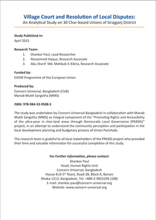 Village Court and Resolution of Local Disputes:
An Analytical Study on 30 Char-based Unions of Sirajganj District
Study Published in:
April 2015
Research Team:
1. Shankor Paul, Lead Researcher
2. Muzammel Haque, Research Associate
3. Abu Sharif Md. Mahbub-E-Kibria, Research Associate
Funded by:
EIDHR Programme of the European Union
Produced by:
Concern Universal, Bangladesh (CUB)
Manab Mukti Sangstha (MMS)
ISBN: 978-984-33-9508-5
The study was undertaken by Concern Universal-Bangladesh in collaboration with Manab
Mukti Sangstha (MMS) as integral component of the “Promoting Rights and Accessibility
of the ultra-poor in char-land areas through Democratic Local Governance (PRADG)”
project, in an attempt to understand the community perception and participation in the
local development planning and budgetary process of Union Parishads.
The research team is grateful to all local stakeholders of the PRADG project who provided
their time and valuable information for successful completion of this study.
For Further information, please contact:
Shankor Paul
Head, Human Rights Unit
Concern Universal, Bangladesh
House-8 (4-5th
ﬂoor), Road-28, Block-K, Banani
Dhaka-1213, Bangladesh, Tel: +880-2-9855296 (108)
E-mail: shankor.paul@concern-universal.org
Website: www.concern-universal.org
 