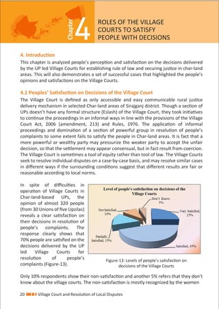 4
Chapter
4. Introduction
This chapter is analyzed people’s perception and satisfaction on the decisions delivered
by the UP led Village Courts for establishing rule of law and securing justice in char-land
areas. This will also demonstrates a set of successful cases that highlighted the people’s
opinions and satisfactions on the Village Courts.
4.1 Peoples’ Satisfaction on Decisions of the Village Court
The Village Court is deﬁned as only accessible and easy communicable rural justice
delivery mechanism in selected Char-land areas of Sirajganj district. Though a section of
UPs doesn’t have any formal structure (Eslash) of the Village Court, they took initiatives
to continue the proceedings in an informal ways in line with the provisions of the Village
Court Act, 2006 (amendment, 213) and Rules, 1976. The application of informal
proceedings and domination of a section of powerful group in resolution of people’s
complaints to some extent fails to satisfy the people in Char-land areas. It is fact that a
more powerful or wealthy party may pressurize the weaker party to accept the unfair
decision, so that the settlement may appear consensual, but in fact result from coercion.
The Village Court is sometimes a tool of equity rather than tool of law. The Village Courts
seek to resolve individual disputes on a case-by-case basis, and may resolve similar cases
in diﬀerent ways if the surrounding conditions suggest that diﬀerent results are fair or
reasonable according to local norms.
In spite of diﬃculties in
operation of Village Courts in
Char-land-based UPs, the
opinion of almost 320 people
(from 30 Unions of ﬁve Upzilas)
reveals a clear satisfaction on
their decisions in resolution of
people’s complaints. The
response clearly shows that
70% people are satisﬁed on the
decisions delivered by the UP
led Village Courts for
resolution of people’s
complaints (Figure-13).
Only 10% respondents show their non-satisfaction and another 5% refers that they don’t
know about the village courts. The non-satisfaction is mostly recognized by the women
ROLES OF THE VILLAGE
COURTS TO SATISFY
PEOPLE WITH DECISIONS
Figure-13: Levels of people’s satisfaction on
decisions of the Village Courts
20 Village Court and Resolution of Local Disputes
 