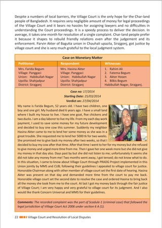 22 Village Court and Resolution of Local Disputes
Despite a numbers of local barriers, the Village Court is the only hope for the Char-land
people of Bangladesh. It requires very negligible amount of money for legal proceedings
of the Village Court and it bears no hassles for assigning lawyers and no diﬃculties in
understanding the Court proceedings. It is a speedy process to deliver the decision. In
average, it takes one month for resolution of a single complaint. Char-land people prefer
it because it shapes to rebuild friendly relations even after the judgement and its
enforcement. Parvin Akter of Bagutia union in Chauhali upazila, Sirajgonj, got justice by
village court and she is very much grateful to the local judgment system.
Case on Monetary Matter
Petitioner Respondent Witnesses
Mrs. Farida Begum
Village: Panggaci
Union: Habibullah Nagar
Upzilla: Shahjadpur
District: Sirajganj
Mrs. Hasina Akter
Village: Panggaci
Union: Habibullah Nagar
Upzilla: Shahjadpur
District: Sirajganj
1. Rahim Ali
2. Fatema Begum
3. Akter Hosen
4. Bilkis Begum
Habibullah Nagar, Sirajganj.
Case no: 17/2014
Starting Date: 25/03/2014
Verdict on: 27/04/2014
My name is Farida Begum, 52 years old. I have two children, one
boy and one girl. My husband died 6 years ago. I have a small land
where I built my house to live. I have one goat, ﬁve chickens and
two ducks. I am a day laborer to live my life. From my each day work
payment, I used to save some money for my future development
and decided to buy one cow this summer. Suddenly my neighbor
Hasina Akter came to me to lend her some money as she was in a
great trouble. She requested me to lend her 5000 tk for two weeks.
She promised me to give back my money after two weeks, so that I
decided to buy my cow after that time. After that time I went to her for my money but she refused
to give money and urged more time from me. Then I gave her one week more but she did not give
my money in that day also. Days past by but she did not listen to me; unfortunately it seems she
did not take any money from me! Two months went away, I got tensed; do not know what to do.
In this situation, I came to know about Village Court through PRADG Project implemented in this
Union jointly by MMS and CUB; following their guidelines I appealed to village court for justice.
Honorable Chairman along with other member of village court set the ﬁrst date of hearing. Hasina
Akter was present on that day and demanded more time from the court to pay me back.
Honorable village court set the second date to resolve the case and ordered Hasina to bring back
all the money she took from me to the court. At last I got my money back through the fair justice
of Village Court; I am very happy and very grateful to village court for its judgment. And I also
would like thank Concern Universal and MMS for their guidelines.
Comments: The recorded complaint was the part of Scadule-1 (criminal case) that followed the
legal jurisdiction of Village Court Act 2006 under section 6 A (1).
 