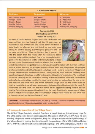 Village Court and Resolution of Local Disputes 23
4.3 Lessons in operation of the Village Courts
The UP led Village Courts in selected Char-land areas of Sirajganj district is only hope for
the ultra-poor people to seek seeking justice. Though out of 30 UPs, 15 UPs have no own
building to operate formal Village Court, they are trying to initiate informal proceedings of
the Village Court in making decisions line with the provisions of the VCA, 2006 and Rules,
1976. With the initiatives of civil society action groups and ultra-poor groups, most of the
Case on Land Matter
Petitioner Respondent Witnesses
Mrs. Sabana Begum
Village: Tekani
Union: Tekani
Upzilla: Kazipur
District: Sirajganj
Md. Najrul
Village: Tekani
Union: Tekani
Upzilla: Kazipur
District: Sirajganj
1. Srruj Mia
2. Abdul Hai
3. Md. Karim
4. Kalim Ali
Natoarpara, Sirajganj
Case no: 11/2014
Starting Date: 21/07/2014
Verdict on: 25/09/2014
My name is Sabana Khatun, 55 years old. I have six children, Two
boys and four girls. My husband had died 12 years ago. My
husband has two brothers and two sisters. Before my father in
law’s death, he allocated and distributed his land with home
among his children equally. Everything was going well and I am
nurturing my children. When my husband died it seemed I fell
into the ocean then two years later my husband’s bother
exploited us by grabbing our land. One of my husband’s brothers
grabbed my 4 decimal lands and he told me my husband had sold
the land to him. Their economic condition is better than us and he
sometimes inﬂuences the political leader. I always discuss the matter with chairman and local
political leader. One day my younger brother told me about the village court. My younger
brother came to know the PRADG project and village court. I came to know about Village Court
through PRADG Project implemented in this Union jointly by MMS and CUB; following their
guidelines I appealed to village court for justice, at least to get rid of exploitation. The court kept
the record carefully and set the date of hearing. At the ﬁrst date our opposition snubbed me
and my family on the village court but he could not prove that my husband sold the land to him
and disaccord the court. After one month honorable village court set the second date for
hearing; though I and my witnesses were present but opposition did not come to the court. To
resolve the case the court sent the third notice to the opposition setting another date of
hearing. Second time my opposition abstain from the court. Third time by suppression of village
court he had attended the court. The honorable court and jury board verdict the case which was
in favor of me and I got back my husband’s land.
Comments: The recorded complaint was the part of Scadule-1 (criminal case) that followed the
legal jurisdiction of Village Court Act 2006 under section 6 A (1).
 