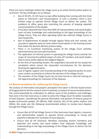 28 Village Court and Resolution of Local Disputes
There are many challenges before the village court as an active formal justice system at
rural level. The key challenges are as follows:
• Out of 30 UPs, 15 UPs have no own oﬃce building that running with the hired
places or Chairman’s own houses/spaces. In such a situation, there is very
limited scope to operate formal Village Court to deliver fair justice. The
problems of oﬃce space also restricting the process of keeping reported
cases/complaints of the people.
• It has been observed that more than 60% UP representatives and social leaders
have no basic knowledge and understanding on the legal proceedings of the
Village Courts. They are often operating Salish like informal Village Courts in
Char-based UPs.
• Due to displacement of people through regular ﬂood and river erosion, the
accused or opposite party to some extent found absent in the hearing session
that makes the decision delivery process delay.
• There is no functional monitoring system of the Village Court activities
administered by the local administration.
• The application of informal system in operating the Village Courts extends the
scope of misusing the political power of some UP members and social leaders
that to some extent deprive the indigent litigants.
• At the time of counseling session, the respondent /accused do not accept the
complaints which remain the impossible circumstances for the decisions
favoring the aggrieved party.
• Lack of logistic support and misunderstanding of the disputed parties to some
cases creates uncertainty to enforce the decision of the Village Courts.
• The members of the Village Courts do not have formal or informal training on
the legal proceedings for resolution of the disputes.
4.4 Recommendations for reinforcing the Village Courts:
The analysis of information and people’s perception that taken in 30 Char-based Unions
of Sirajganj district led the research team to develop a numbers of recommended actions.
This could potentially be undertaken to address some of the problems and challenges
that exist in the Char-land areas in order to active the Village Court for better resolution
of local disputes. Considering the ground information and opinions of diverse group of
people (community people, UP oﬃcials, NGO activists, OCs of the police stations and
UNOs), the study sets the following recommended actions to resolve local disputes
through the Village Courts:
• Ensure that all UP led Village Courts in Char-land areas have logistics, resources
and administrative support to operate formal proceedings as strong and
powerful institution for resolution of local disputes.
• Ensure that all UP Chairman, Members (including women members) and
potential civil society and social leaders have adequate knowledge and
understanding on the legal proceedings of the Village Courts to deliver the fair
decisions.
 