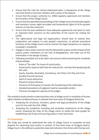 Village Court and Resolution of Local Disputes 29
• Ensure that the rules for refusal elaborated when a chairperson of the village
court has family or business relations with a party in the dispute.
• Ensure that the proper authority (i.e. UNO) regularly supervised and monitors
the functions of the Village Courts.
• Ensure that the operational proceedings of the Village Courts functionally applies
and maintains human rights principles and fundamental rights of all for greater
reliance on the their decisions.
• Ensure that the poor petitioners have adequate opportunity and space to raise
or represent their concerns to the authorities of the Courts for making fair
justice.
• The rights-based and legal aid organizations should have to extend their
cooperation and support to raise people’s awareness, to activate procedural
functions of the Village Courts and to monitor the legal compliance as response
to people’s complaints.
• Engage in more action research into the demand for justice and the impact of the
various justice institutions on the lives of Bangladeshis, and make use of this
information in the design of policy.
• Following standards are to be taken into account while examining the standards
of proceedings:
- Rules of "fair play" for issues of social justice
- Social justice requires both that the rules be fair, and also that people play by
the rules.
- Equity, Equality, Neutrality, Consistency, Fair Share, Fair Play and Trust.
- Symbol of social harmony.
- Spirit of social coherence.
- Ahead of undue inﬂuence.
- Presence of third party to monitor the functioning of the arbitration.
- Standard procedures of judgment lead to reasonable verdict.
- Presence of judgment capacity of the judges.
The analytical study aimed to understand the roles of village courts in resolution of human
rights violations problems/issues in selected char-land areas of Sirajganj district by:
• Analyzing the structures, functions, power and legal jurisdictions of the village
court (in line with the VCA, 2006);
• Analyzing the complaints recording and resolution mechanisms of the village
courts; Analyzing the roles of the village courts to satisfy the local people for
establishing rule of law and securing justice in char-land areas
4.5 Conclusion
The study was aimed to understand the roles of Village Courts in resolution of local
disputes for advancing local justice in context of Char-land areas of Sirajganj district.
Village Court is the deﬁned as potential state-led institution that drives with the law and
 
