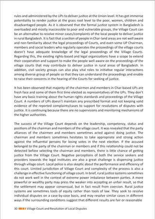 30 Village Court and Resolution of Local Disputes
rules and administered by the UPs to deliver justice at the Union level. It has got immense
potentiality to render justice at the grass root level to the poor, women, children and
disadvantaged people. As it is observed that the formal justice system in Bangladesh is
overloaded and mostly inaccessible to poor and vulnerable groups, the Village Court can
be an alternative to resolve minor cases/complaints of the local people to deliver justice
in rural Bangladesh. It is fact that a section of people in Char-land areas are not well aware
and non-familiarity about the legal proceedings of Courts, and even some UP Chairman,
members and social leaders who regularly operates the proceedings of the village courts
doesn’t have adequate knowledge of the legal proceedings of the Village Courts.
Regarding this, the existing rights-based and legal organizations have a scope to extend
their cooperation and support to make the people well aware on the proceedings of the
village courts that may contribute to deliver justice in rural areas of Bangladesh. In
addition, civil society groups can also play vital roles to initiative regular interactions
among diverse group of people so that they can understand the proceedings and enable
to raise their concerns in the hearing of the Courts for seeking of justice.
It has been observed that majority of the chairmen and members in Char-based UPs are
fresh face and some of them ﬁrst time elected as representatives of the UPs. They don’t
have any basic training about the human rights standards and proceedings of the Village
Court. A numbers of UPs doesn’t maintain any prescribed format and not keeping valid
evidence of the reported complaints/cases to support for resolutions of disputes with
justice. It is continuing because there are no supervisions and monitoring mechanisms of
the higher authorities.
The success of the Village Court depends on the leadership, competency, status and
positions of the chairman and members of the village court. It was revealed that the party
alliances of the chairmen and members sometimes acted against doing justice. The
chairman and members sometimes hesitates to take appropriate and strong action
against the inﬂuential persons for losing votes in the next election. If the accused
belonged to the party of the chairman or members and if this relationship could not be
detected before selecting the chairman and members, there is little chance of getting
justice from the Village Court. Negative perceptions of both the service seekers and
providers towards the legal institutes are also a great challenge is dispensing justice
through village court. Local police is also skeptic about the performance and eﬃciency of
this court. Limited jurisdiction of Village Court and complexity of the process is also a
challenge in eﬀective functioning of village court. In brief, rural justice systems sometimes
do not work well in the context of extreme power imbalance between parties. A more
powerful or wealthy party may press the weaker into accepting an unfair result, so that
the settlement may appear consensual, but in fact result from coercion. Rural justice
systems are sometimes tools of equity rather than tools of law. They seek to resolve
individual disputes on a case-by-case basis, and may resolve similar cases in diﬀerent
ways if the surrounding conditions suggest that diﬀerent results are fair or reasonable
 