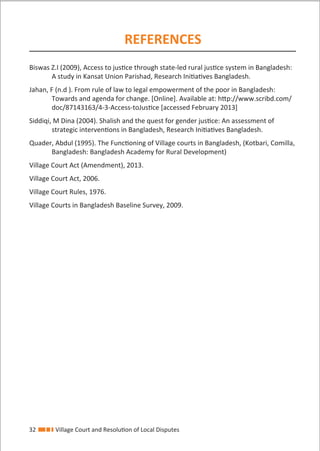 32 Village Court and Resolution of Local Disputes
REFERENCES
Biswas Z.I (2009), Access to justice through state-led rural justice system in Bangladesh:
A study in Kansat Union Parishad, Research Initiatives Bangladesh.
Jahan, F (n.d ). From rule of law to legal empowerment of the poor in Bangladesh:
Towards and agenda for change. [Online]. Available at: http://www.scribd.com/
doc/87143163/4-3-Access-toJustice [accessed February 2013]
Siddiqi, M Dina (2004). Shalish and the quest for gender justice: An assessment of
strategic interventions in Bangladesh, Research Initiatives Bangladesh.
Quader, Abdul (1995). The Functioning of Village courts in Bangladesh, (Kotbari, Comilla,
Bangladesh: Bangladesh Academy for Rural Development)
Village Court Act (Amendment), 2013.
Village Court Act, 2006.
Village Court Rules, 1976.
Village Courts in Bangladesh Baseline Survey, 2009.
 