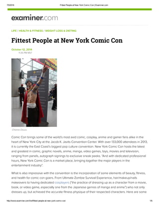 7/5/2016 Fittest People at New York Comic Con | Examiner.com
http://www.examiner.com/list/fittest­people­at­new­york­comic­con 1/6
LIFE / HEALTH & FITNESS / WEIGHT LOSS & DIETING
Comic Con brings some of the world’s most avid comic, cosplay, anime and gamer fans alike in the
heart of New York City at the Jacob K. Javits Convention Center. With over 133,000 attendees in 2013,
it is currently the East Coast’s biggest pop culture convention. New York Comic Con hosts the latest
and greatest in comic, graphic novels, anime, manga, video games, toys, movies and television,
ranging from panels, autograph signings to exclusive sneak peeks. “And with dedicated professional
hours, New York Comic Con is a market place, bringing together the major players in the
entertainment industry”.
What is also impressive with the convention is the incorporation of some elements of beauty, fitness,
and health for comic con goers. From Ultimate Zombie Survival Experience, hair/makeup/nails
makeovers to having dedicated cosplayers (“the practice of dressing up as a character from a movie,
book, or video game, especially one from the Japanese genres of manga and anime”) who not only
dresses up, but achieved the accurate fitness physique of their respected characters. Here are some
Fittest People at New York Comic Con
October 12, 2014
11:35 PM MST
Chioma Ozuzu
 