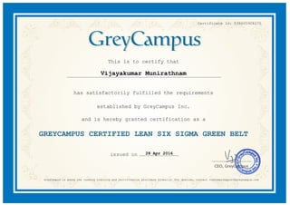 Certificate Id: 038605908270
This is to certify that
Vijayakumar Munirathnam
has satisfactorily fulfilled the requirements
established by GreyCampus Inc.
and is hereby granted certification as a
GREYCAMPUS CERTIFIED LEAN SIX SIGMA GREEN BELT
28 Apr 2016
GreyCampus is among the leading training and certification providers Globally. For queries, contact customersupport@greycampus.com
 