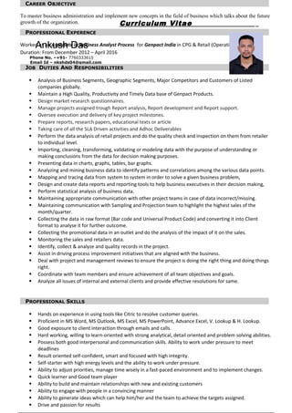 Curriculum Vitae
Ankush Das
Phone No. –+91- 7760333615
Email Id – nkshds04@gmail.com
ankushiw12@gmail.com
CAREER OBJECTIVE
To master business administration and implement new concepts in the field of business which talks about the future
growth of the organization.
PROFESSIONAL EXPERENCE
Worked as an Associate in Business Analyst Process for Genpact India in CPG & Retail (Operation) FMCG
Duration: From December 2012 – April 2016
JOB DUTIES AND RESPONSIBILITIES
 Analysis of Business Segments, Geographic Segments, Major Competitors and Customers of Listed
companies globally.
 Maintain a High Quality, Productivity and Timely Data base of Genpact Products.
 Design market research questionnaires.
 Manage projects assigned trough Report analysis, Report development and Report support.
 Oversee execution and delivery of key project milestones.
 Prepare reports, research papers, educational texts or article
 Taking care of all the SLA Driven activities and Adhoc Deliverables
 Perform the data analysis of retail projects and do the quality check and inspection on them from retailer
to individual level.
 Importing, cleaning, transforming, validating or modeling data with the purpose of understanding or
making conclusions from the data for decision making purposes.
 Presenting data in charts, graphs, tables, bar graphs.
 Analyzing and mining business data to identify patterns and correlations among the various data points.
 Mapping and tracing data from system to system in order to solve a given business problem,
 Design and create data reports and reporting tools to help business executives in their decision making,
 Perform statistical analysis of business data.
 Maintaining appropriate communication with other project teams in case of data incorrect/missing.
 Maintaining communication with Sampling and Projection team to highlight the highest sales of the
month/quarter.
 Collecting the data in raw format (Bar code and Universal Product Code) and converting it into Client
format to analyse it for further outcome.
 Collecting the promotional data in an outlet and do the analysis of the impact of it on the sales.
 Monitoring the sales and retailers data.
 Identify, collect & analyze and quality records in the project.
 Assist in driving process improvement initiatives that are aligned with the business.
 Deal with project and management reviews to ensure the project is doing the right thing and doing things
right.
 Coordinate with team members and ensure achievement of all team objectives and goals.
 Analyze all issues of internal and external clients and provide effective resolutions for same.
PROFESSIONAL SKILLS
 Hands on experience in using tools like Citric to resolve customer queries.
 Proficient in MS Word, MS Outlook, MS Excel, MS PowerPoint, Advance Excel, V. Lookup & H. Lookup.
 Good exposure to client interaction through emails and calls.
 Hard working, willing to learn-oriented with strong analytical, detail oriented and problem solving abilities.
 Possess both good interpersonal and communication skills. Ability to work under pressure to meet
deadlines
 Result oriented self-confident, smart and focused with high integrity.
 Self-starter with high energy levels and the ability to work under pressure.
 Ability to adjust priorities, manage time wisely in a fast-paced environment and to implement changes.
 Quick learner and Good team player
 Ability to build and maintain relationships with new and existing customers
 Ability to engage with people in a convincing manner
 Ability to generate ideas which can help him/her and the team to achieve the targets assigned.
 Drive and passion for results
 