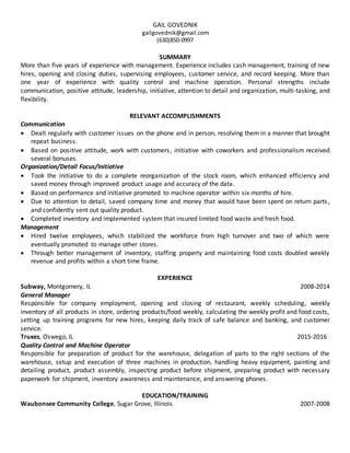 GAIL GOVEDNIK
gailgovednik@gmail.com
(630)850-0997
SUMMARY
More than five years of experience with management. Experience includes cash management, training of new
hires, opening and closing duties, supervising employees, customer service, and record keeping. More than
one year of experience with quality control and machine operation. Personal strengths include
communication, positive attitude, leadership, initiative, attention to detail and organization, multi-tasking, and
flexibility.
RELEVANT ACCOMPLISHMENTS
Communication
 Dealt regularly with customer issues on the phone and in person, resolving them in a manner that brought
repeat business.
 Based on positive attitude, work with customers, initiative with coworkers and professionalism received
several bonuses.
Organization/Detail Focus/Initiative
 Took the initiative to do a complete reorganization of the stock room, which enhanced efficiency and
saved money through improved product usage and accuracy of the data.
 Based on performance and initiative promoted to machine operator within six months of hire.
 Due to attention to detail, saved company time and money that would have been spent on return parts,
and confidently sent out quality product.
 Completed inventory and implemented system that insured limited food waste and fresh food.
Management
 Hired twelve employees, which stabilized the workforce from high turnover and two of which were
eventually promoted to manage other stores.
 Through better management of inventory, staffing properly and maintaining food costs doubled weekly
revenue and profits within a short time frame.
EXPERIENCE
Subway, Montgomery, IL 2008-2014
General Manager
Responsible for company employment, opening and closing of restaurant, weekly scheduling, weekly
inventory of all products in store, ordering products/food weekly, calculating the weekly profit and food costs,
setting up training programs for new hires, keeping daily track of safe balance and banking, and customer
service.
Truxes, Oswego, IL 2015-2016
Quality Control and Machine Operator
Responsible for preparation of product for the warehouse, delegation of parts to the right sections of the
warehouse, setup and execution of three machines in production, handling heavy equipment, painting and
detailing product, product assembly, inspecting product before shipment, preparing product with necessary
paperwork for shipment, inventory awareness and maintenance, and answering phones.
EDUCATION/TRAINING
Waubonsee Community College, Sugar Grove, Illinois 2007-2008
 