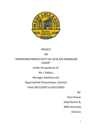 1
PROJECT
ON
“INCREASING PRODUCTIVITY OF L/H & R/H CRANKCASE
COVER”
Under the guidance of:
Mr.J. Sathya,
Manager, Machine cell,
Royal Enfield,Thiruvottiyor, Chennai
From 26/11/2015 to 26/12/2015
By:
Arun Kumar
Sripal Kumar B,
SRM University
Chennai
 