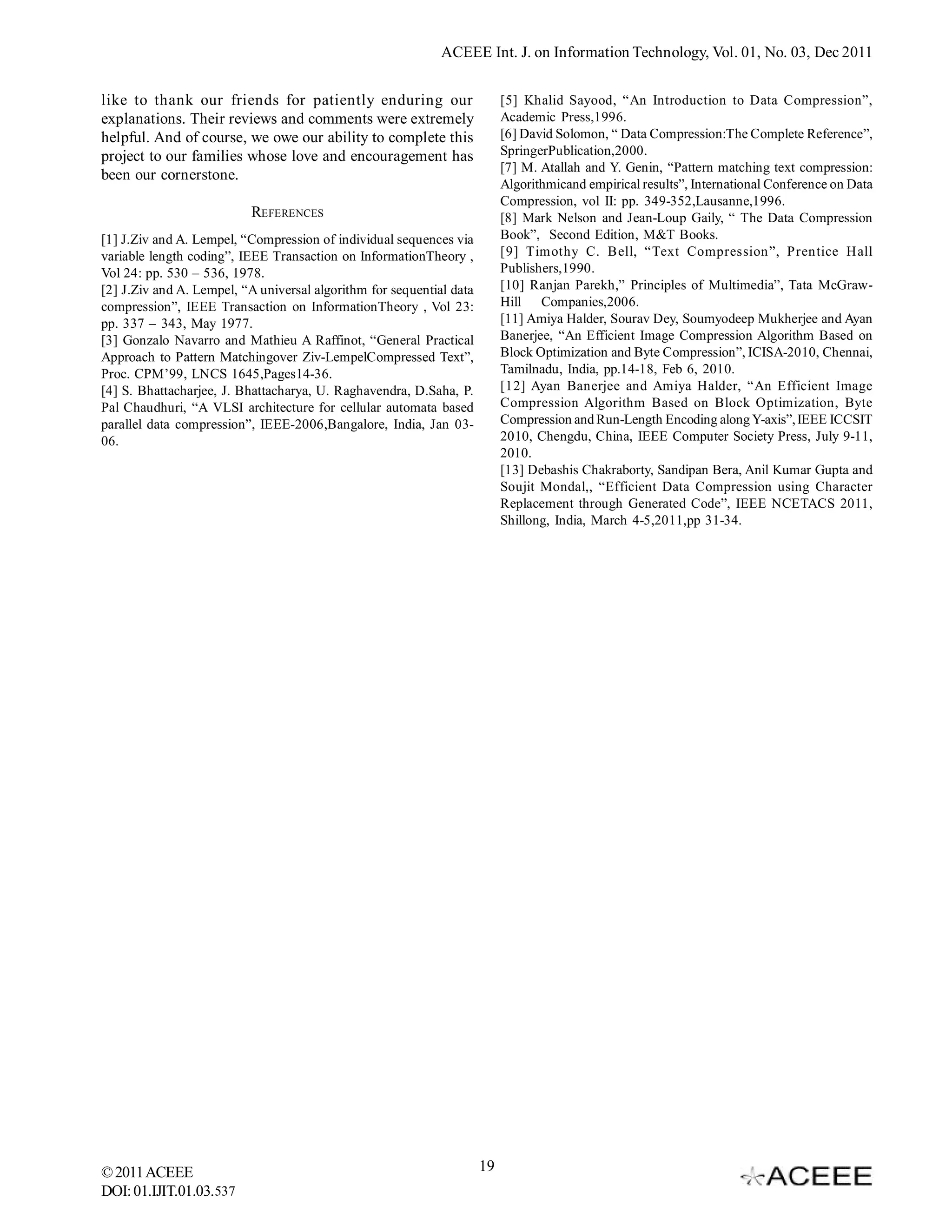 ACEEE Int. J. on Information Technology, Vol. 01, No. 03, Dec 2011 like to thank our friends for patiently enduring our [5] Khalid Sayood, “An Introduction to Data Compression”, explanations. Their reviews and comments were extremely Academic Press,1996. helpful. And of course, we owe our ability to complete this [6] David Solomon, “ Data Compression:The Complete Reference”, project to our families whose love and encouragement has SpringerPublication,2000. [7] M. Atallah and Y. Genin, “Pattern matching text compression: been our cornerstone. Algorithmicand empirical results”, International Conference on Data Compression, vol II: pp. 349-352,Lausanne,1996. REFERENCES [8] Mark Nelson and Jean-Loup Gaily, “ The Data Compression [1] J.Ziv and A. Lempel, “Compression of individual sequences via Book”, Second Edition, M&T Books. variable length coding”, IEEE Transaction on InformationTheory , [9] Timothy C. Bell, “Text Compression”, Prentice Hall Vol 24: pp. 530 – 536, 1978. Publishers,1990. [2] J.Ziv and A. Lempel, “A universal algorithm for sequential data [10] Ranjan Parekh,” Principles of Multimedia”, Tata McGraw- compression”, IEEE Transaction on InformationTheory , Vol 23: Hill Companies,2006. pp. 337 – 343, May 1977. [11] Amiya Halder, Sourav Dey, Soumyodeep Mukherjee and Ayan [3] Gonzalo Navarro and Mathieu A Raffinot, “General Practical Banerjee, “An Efficient Image Compression Algorithm Based on Approach to Pattern Matchingover Ziv-LempelCompressed Text”, Block Optimization and Byte Compression”, ICISA-2010, Chennai, Proc. CPM’99, LNCS 1645,Pages14-36. Tamilnadu, India, pp.14-18, Feb 6, 2010. [4] S. Bhattacharjee, J. Bhattacharya, U. Raghavendra, D.Saha, P. [12] Ayan Banerjee and Amiya Halder, “An Efficient Image Pal Chaudhuri, “A VLSI architecture for cellular automata based Compression Algorithm Based on Block Optimization, Byte parallel data compression”, IEEE-2006,Bangalore, India, Jan 03- Compression and Run-Length Encoding along Y-axis”, IEEE ICCSIT 06. 2010, Chengdu, China, IEEE Computer Society Press, July 9-11, 2010. [13] Debashis Chakraborty, Sandipan Bera, Anil Kumar Gupta and Soujit Mondal,, “Efficient Data Compression using Character Replacement through Generated Code”, IEEE NCETACS 2011, Shillong, India, March 4-5,2011,pp 31-34. © 2011 ACEEE 19 DOI: 01.IJIT.01.03.537 