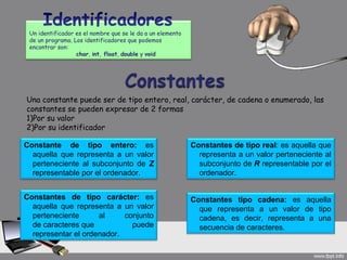 Un identificador es el nombre que se le da a un elemento
 de un programa. Los identificadores que podemos
 encontrar son:
                  char, int, float, double y void




Una constante puede ser de tipo entero, real, carácter, de cadena o enumerado, las
constantes se pueden expresar de 2 formas
1)Por su valor
2)Por su identificador

Constante de tipo entero: es                                Constantes de tipo real: es aquella que
  aquella que representa a un valor                           representa a un valor perteneciente al
  perteneciente al subconjunto de Z                           subconjunto de R representable por el
  representable por el ordenador.                             ordenador.


Constantes de tipo carácter: es                             Constantes tipo cadena: es aquella
  aquella que representa a un valor                           que representa a un valor de tipo
  perteneciente      al     conjunto                          cadena, es decir, representa a una
  de caracteres que           puede                           secuencia de caracteres.
  representar el ordenador.
 