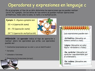 En un programa, el tipo de un dato determina las operaciones que se pueden realizar
 con él. Por ejemplo, con los datos de tipo entero se pueden realizar operaciones
 aritméticas, tales como la suma, la resta o la multiplicación.

 Ejemplo 1: Algunos ejemplos son:

    111 + 6 (operación suma)

    19 - 72 (operación resta)

    24 * 3 (operación multiplicación)                               Las expresiones pueden ser:

OPERADOR: Un operador indica el tipo de operación a                 •Aritmética (devuelve un
realizar sobre los operandos que actúa. Los operandos               número entero o real).
pueden ser:
                                                                    •Lógica (devuelve un valor
-Constantes (expresadas por su valor o con un identificador)       lógico: verdadero o falso)
-Variables
                                                                    •De carácter (devuelve un
-Llamadas a funciones                                              carácter representable por
                                                                    el ordenador).
-Elementos de formaciones (arrays).

                                                                    •De cadena (devuelve una
                                                                    cadena).
 