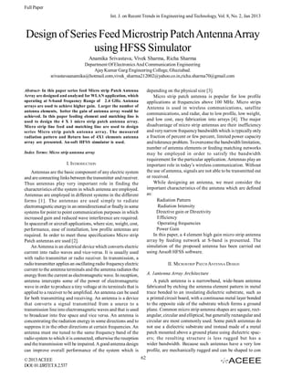 Full Paper
Int. J. on Recent Trends in Engineering and Technology, Vol. 8, No. 2, Jan 2013

Design of Series Feed Microstrip Patch Antenna Array
using HFSS Simulator
Anamika Srivastava, Vivek Sharma, Richa Sharma
Department Of Electronics And Communication Engineering
Ajay Kumar Garg Engineering College, Ghaziabad.
srivastavaanamika@hotmail.com,vivek_sharma212002@yahoo.co.in,richa.sharma70@gmail.com
depending on the physical size [3].
Micro strip patch antenna is popular for low profile
applications at frequencies above 100 MHz. Micro strips
Antenna is used in wireless communications, satellite
communications, and radar, due to low profile, low weight,
and low cost, easy fabrication into arrays [4]. The major
disadvantage of micro strip antennas are their inefficiency
and very narrow frequency bandwidth which is typically only
a fraction of percent or few percent, limited power capacity
and tolerance problem. To overcome the bandwidth limitation,
number of antenna elements or feeding matching networks
may be employed in order to satisfy the bandwidth
requirement for the particular application. Antennas play an
important role in today’s wireless communication. Without
the use of antenna, signals are not able to be transmitted out
or received.
While designing an antenna, we must consider the
important characteristics of the antenna which are defined
as:
Radiation Pattern
Radiation Intensity
Directive gain or Directivity
Efficiency
Operating frequencies
Power Gain
In this paper, a 4 element high gain micro strip antenna
array by feeding network at S-band is presented. The
simulation of the proposed antenna has been carried out
using Ansoft HFSS software.

Abstract- In this paper series feed Micro strip Patch Antenna
Array are designed and analyzed for WLAN application, which
operating at S-band frequency Range of 2.4 GHz. Antenna
arrays are used to achieve higher gain. Larger the number of
antenna elements, better the gain of antenna array would be
achieved. In this paper feeding element and matching line is
used to design the 4 X 1 micro strip patch antenna array.
Micro strip line feed and matching line are used to design
series Micro strip patch antenna array. The measured
radiation pattern and Return loss of 4X1 elements antenna
array are presented. An-soft HFSS simulator is used.
Index Terms: Micro strip antenna array

I. INTRODUCTION
Antennas are the basic component of any electric system
and are connecting links between the transmitter and receiver.
Thus antennas play very important role in finding the
characteristics of the system in which antenna are employed.
Antennas are employed in different systems in the different
forms [1]. The antennas are used simply to radiate
electromagnetic energy in an omnidirectional or finally in some
systems for point to point communication purposes in which
increased gain and reduced wave interference are required.
In spacecraft or aircraft applications, where size, weight, cost,
performance, ease of installation, low profile antennas are
required. In order to meet these specifications Micro strip
Patch antennas are used [2].
An Antenna is an electrical device which converts electric
current into radio waves and vice-versa. It is usually used
with radio transmitter or radio receiver. In transmission, a
radio transmitter applies an oscillating radio frequency electric
current to the antenna terminals and the antenna radiates the
energy from the current as electromagnetic wave. In reception,
antenna intercepts some of the power of electromagnetic
wave in order to produce a tiny voltage at its terminals that is
applied to a receiver to be amplified. An antenna can be used
for both transmitting and receiving. An antenna is a device
that converts a signal transmitted from a source to a
transmission line into electromagnetic waves and that is used
to broadcast into free space and vice versa. An antenna is
concentrating the radiation energy in some directions and to
suppress it in the other directions at certain frequencies. An
antenna must me tuned to the same frequency band of the
radio system to which it is connected; otherwise the reception
and the transmission will be impaired. A good antenna design
can improve overall performance of the system which is
© 2013 ACEEE
DOI: 01.IJRTET.8.2.537

II. MICROSTRIP PATCH ANTENNA DESIGN
A. 1antenna Array Architecture
A patch antenna is a narrowband, wide-beam antenna
fabricated by etching the antenna element pattern in metal
trace bonded to an insulating dielectric substrate, such as
a printed circuit board, with a continuous metal layer bonded
to the opposite side of the substrate which forms a ground
plane. Common micro strip antenna shapes are square, rectangular, circular and elliptical, but generally rectangular and
circular are most commonly used. Some patch antennas do
not use a dielectric substrate and instead made of a metal
patch mounted above a ground plane using dielectric spacers; the resulting structure is less rugged but has a
wider bandwidth.  Because such antennas have a very  low
profile, are mechanically rugged and can be shaped to con
62

 