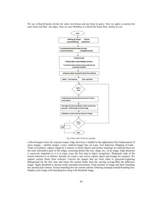 We use cvQueryFrameto divide the video into frames and put them in query. Now we apply cvcannyto the
each frame and find the edges. Now we usecvWaitKey to control the frame flow, finally we use

Fig 2.Flow-chart of the live example

cvShowImageto show the required output. Edge detection is helpful in the applications like Enhancement of
noisy images – satellite images, x-rays, medical images like cat scans, Text detection, Mapping of roads ,
Video surveillance, replace image by a cartoon in which objects and surface markings are outlined these are
the most informative parts of the image, extracting details like size, shape, etc., of an image. Edge detection
is massively important as it is in many cases the first step to object recognition. Thepseudo code of the
motion detection is as follows: Initially we create a new movie capture object and storage for contours. We
capture current frame from webcam. Convert the images that are from video to grayscale.Capturing
Background for the first time and minus the current frame from the moving average.Blur the difference
image. Apply threshold to discard small unwanted movements. Find contours of image and draw bounding
box around each contour. Extract bounding box for current contour. Drawing rectangle around bounding box.
Display color image with bounding box along with threshold image.

49

 