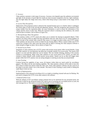 C. Accuracy
Video analytics maintain a wide range of accuracy. Accuracy even depends upon the ambience environment
and light. In the presence of good light the results are more accurate compared to the low- light conditions.
The low-light makes the image more noisy, which when being trying to cancel detail of the image will be
lost.
D. License Plate Recognition
Deployment of the proposed system is placed at the required location gives us a facility where it catalogues
the licence plate of each of the arriving and departing vehicles. After the recognition and extraction of the
unique number from the registration plate, the same information is used to extract the information of the
vehicle and the owner at same time. When the restricted vehicle is entering into the ambience, the control
could be done at instance. Just as shown in Figure 5(a).
E. Missing/Strange Object Recognition
Video analytics within a CCTV system also allow you to monitor for missing or unwanted objects. Video
analytics can detect when an object has been left behind when the video from a CCTV camera displays an
object not part of the normal video scene.[8] This causes it to trigger an alarm within your CCTV system.
Video analytics can also do the reverse to watch for any missing objects. When a camera within your CCTV
system has a change in the video scene that shows that an object is missing, the video analytics software is
smart enough to trigger an alarm. Just as shown in Figure 5(c).
F. Secured Access Points
Integration of video analytics into a CCTV system with security access points offers several benefits. Using
the Video analytics we can determine the behaviour of people outside of an access point. The mood of the
people in an area and their behaviour can be tracked. This can include loitering, studying of the security
cameras or eventailgating. When using video analytics in your access point CCTV system, you allow the
cameras to better monitor traffic around security access points. Alarms can be set that will trigger when
people within the CCTV cameras view are acting strangely or entering an area they are not permitted.
G. Auto-Tracking
Cameras having the capability of pan, zoom, tilt features within them are much useful for surveillance
purpose. This allows for the auto-tracking capability. The video analytics software will be able to move the
PTZ camera to follow the motion within the video view. Some video analytics software can also zoom in on
the target to provide a better view of the intruder. This kind of Auto-Tracking is much useful in finding the
small objects which are lost.
H. Ease of Implementation
Implementation of the advanced surveillance kit is as simple as installing external web-cam for Desktop. We
just need to integrate the CCTV or any other camera to the software.
I. Reduced Labour Costs
With the ordinary CCTV surveillance camera someone have to be monitored for any unwanted action, the
same here is done by the advanced system 24x7 and in case of occurring any un-wanted action or event, the
alert message hits us. This makes us economically feasible in terms of labour cost.

(a)

(b)

51

 