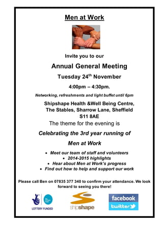 Men at Work
Invite you to our
Annual General Meeting
Tuesday 24th
November
4:00pm – 4:30pm.
Networking, refreshments and light buffet until 6pm
Shipshape Health &Well Being Centre,
The Stables, Sharrow Lane, Sheffield
S11 8AE
The theme for the evening is
Celebrating the 3rd year running of
Men at Work
 Meet our team of staff and volunteers
 2014-2015 highlights
 Hear about Men at Work’s progress
 Find out how to help and support our work
Please call Ben on 07835 377 340 to confirm your attendance. We look
forward to seeing you there!
 