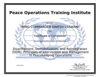 Peace Operations Training Institute
awards
WING COMMANDER DINESH VASWANI
this
Certificate of Completion
for completing the course of instruction
in Peacekeeping Operations
(DDR): Principles of Intervention and Management
Disarmament, Demobilization, and Reintegration
Harvey J. Langholtz, Ph.D.
Executive Director
Peace Operations Training Institute
16 July 2015
Verify authenticity at http://www.peaceopstraining.org/verify
Serial Number: 764130203
 