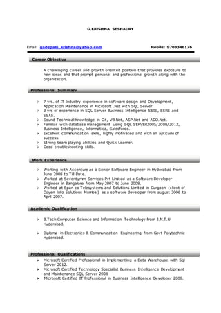 G.KRISHNA SESHADRY
Email: gadepalli_krishna@yahoo.com Mobile: 9703346176
A challenging career and growth oriented position that provides exposure to
new ideas and that prompt personal and professional growth along with the
organization.
 7 yrs. of IT Industry experience in software design and Development,
Application Maintenance in Microsoft .Net with SQL Server.
 3 yrs of experience in SQL Server Business Intelligence SSIS, SSRS and
SSAS.
 Sound Technical Knowledge in C#, VB.Net, ASP.Net and ADO.Net.
 Familiar with database management using SQL SERVER2005/2008/2012,
Business Intelligence, Informatica, Salesforce.
 Excellent communication skills, highly motivated and with an aptitude of
success.
 Strong team playing abilities and Quick Learner.
 Good troubleshooting skills.
 Working with Accenture as a Senior Software Engineer in Hyderabad from
June 2008 to Till Date.
 Worked at Seventymm Services Pvt Limited as a Software Developer
Engineer in Bangalore from May 2007 to June 2008.
 Worked at Span co Telesystems and Solutions Limited in Gurgaon (client of
Doyen Info Solutions Mumbai) as a software developer from august 2006 to
April 2007.
 B.Tech Computer Science and Information Technology from J.N.T.U
Hyderabad.
 Diploma in Electronics & Communication Engineering from Govt Polytechnic
Hyderabad.
 Microsoft Certified Professional in Implementing a Data Warehouse with Sql
Server 2012.
 Microsoft Certified Technology Specialist Business Intelligence Development
and Maintenance SQL Server 2008
 Microsoft Certified IT Professional in Business Intelligence Developer 2008.
Career Objective
Professional Summary
Work Experience
Academic Qualification
Professional Qualifications
 